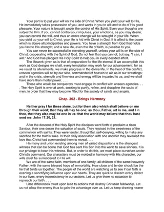 Your part is to put your will on the side of Christ. When you yield your will to His,
He immediately takes possession of you, and works in you to will and to do of His good
pleasure. Your nature is brought under the control of His Spirit. Even your thoughts are
subject to Him. If you cannot control your impulses, your emotions, as you may desire,
you can control the will, and thus an entire change will be wrought in your life. When
you yield up your will to Christ, your life is hid with Christ in God. It is allied to the power
which is above all principalities and powers. You have a strength from God that holds
you fast to His strength; and a new life, even the life of faith, is possible to you.
You can never be successful in elevating yourself, unless your will is on the side of
Christ, cooperating with the Spirit of God. Do not feel that you cannot; but say, "I can, I
will." And God has pledged His Holy Spirit to help you in every decided effort.
The lifework given us is that of preparation for the life eternal. If we accomplish this
work as God designs we shall, every temptation may work for our advancement; for as
we resist its allurements, we make progress in the divine life. In the heat of the conflict,
unseen agencies will be by our side, commanded of heaven to aid us in our wrestlings;
and in the crisis, strength and firmness and energy will be imparted to us, and we shall
have more than mortal power. . . .
Those who would be conquerors must engage in conflict with unseen agencies. . .
. The Holy Spirit is ever at work, seeking to purify, refine, and discipline the souls of
men, in order that they may become fitted for the society of saints and angels.
Chap. 202 - Brings Harmony
Neither pray I for these alone, but for them also which shall believe on me
through their word; that they all may be one; as thou, Father, art in me, and I in
thee, that they also may be one in us: that the world may believe that thou hast
sent me. John 17:20, 21.
After the descent of the Holy Spirit the disciples went forth to proclaim a risen
Saviour, their one desire the salvation of souls. They rejoiced in the sweetness of the
communion with saints. They were tender, thoughtful, self-denying, willing to make any
sacrifice for the truth's sake. In their daily association with one another they revealed the
love that Christ had commanded them to reveal. . . .
Harmony and union existing among men of varied dispositions is the strongest
witness that can be borne that God has sent His Son into the world to save sinners. It is
our privilege to bear this witness. But, in order to do this, we must place ourselves under
Christ's command. Our characters must be molded in harmony with His character, our
wills must be surrendered to His will.
We are of the same faith, members of one family, all children of the same heavenly
Father, with the same blessed hope of immortality. How close and tender should be the
tie that binds us together. The people of the world are watching us to see if our faith is
exerting a sanctifying influence upon our hearts. They are quick to discern every defect
in our lives, every inconsistency in our actions. Let us give them no occasion to
reproach our faith. . . .
Little differences dwelt upon lead to actions that destroy Christian fellowship. Let
us not allow the enemy thus to gain the advantage over us. Let us keep drawing nearer
 