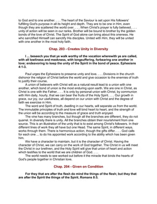 to God and to one another. . . . The heart of the Saviour is set upon His followers'
fulfilling God's purpose in all its height and depth. They are to be one in Him, even
though they are scattered the world over. . . . When Christ's prayer is fully believed, . . .
unity of action will be seen in our ranks. Brother will be bound to brother by the golden
bonds of the love of Christ. The Spirit of God alone can bring about this oneness. He
who sanctified Himself can sanctify His disciples. United with Him, they will be united
with one another in the most holy faith.
Chap. 203 - Creates Unity in Diversity
I ... beseech you that ye walk worthy of the vocation wherewith ye are called,
with all lowliness and meekness, with longsuffering, forbearing one another in
love; endeavoring to keep the unity of the Spirit in the bond of peace. Ephesians
4:1-3.
Paul urges the Ephesians to preserve unity and love. . . . Divisions in the church
dishonor the religion of Christ before the world and give occasion to the enemies of truth
to justify their course.
A union of believers with Christ will as a natural result lead to a union with one
another, which bond of union is the most enduring upon earth. We are one in Christ, as
Christ is one with the Father. . . . It is only by personal union with Christ, by communion
with Him daily, hourly, that we can bear the fruits of the Holy Spirit. . . . Our growth in
grace, our joy, our usefulness, all depend on our union with Christ and the degree of
faith we exercise in Him.
The word and Spirit of truth, dwelling in our hearts, will separate us from the world.
The immutable principles of truth and love will bind heart to heart, and the strength of
the union will be according to the measure of grace and truth enjoyed.
The vine has many branches, but though all the branches are different, they do not
quarrel. In diversity there is unity. All the branches obtain their nourishment from one
source. This is an illustration of the unity that is to exist among Christ's followers. In their
different lines of work they all have but one Head. The same Spirit, in different ways,
works through them. There is harmonious action, though the gifts differ. . . . God calls
for each one ... to do his appointed work according to the ability which has been given
him.
We have a character to maintain, but it is the character of Christ. Having the
character of Christ, we can carry on the work of God together. The Christ in us will meet
the Christ in our brethren, and the Holy Spirit will give that union of heart and action
which testifies to the world that we are children of God. . . .
The world needs to see worked out before it the miracle that binds the hearts of
God's people together in Christian love.
Chap. 204 - Given on Condition
For they that are after the flesh do mind the things of the flesh; but they that
are after the Spirit the things of the Spirit. Romans 8:5.
 
