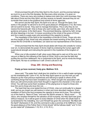 Christ promised the gift of the Holy Spirit to His church, and the promise belongs
as much to us as to the first disciples. But like every other promise, it is given on
conditions. There are many who profess to believe and claim the Lord's promises; they
talk about Christ and the Holy Spirit; yet they receive no benefit, because they do not
surrender their souls to the guidance and control of divine agencies.
We cannot use the Holy Spirit; the Spirit is to use us. Through the Spirit, God
works in His people "to will and to do of his good pleasure" (Philippians 2:13). But many
will not submit to be led. They want to manage themselves. This is why they do not
receive the heavenly gift. Only to those who wait humbly upon God, who watch for His
guidance and grace, is the Spirit given. The promised blessing, claimed by faith, brings
all other blessings in its train. It is given according to the riches of the grace of Christ,
and He is ready to supply every soul according to the capacity to receive.
The impartation of the Spirit is the impartation of the life of Christ. Those only who
are thus taught of God, those only who possess the inward working of the Spirit, and in
whose life the Christ-life is manifested, can stand as true representatives of the Saviour.
. . .
Christ promised that the Holy Spirit should abide with those who wrestle for victory
over sin, to demonstrate the power of divine might by endowing the human agent with
supernatural strength and instructing the ignorant in the mysteries of the kingdom of
God. . . .
When one is fully emptied of self, when every false god is cast out of the soul, the
vacuum is filled by the inflowing of the Spirit of Christ. Such a one has the faith that
purifies the soul from defilement. He is conformed to the Spirit, and he minds the things
of the Spirit. He has no confidence in self. Christ is all and in all.
Chap. 205 - Giving and Receiving
Freely ye have received, freely give. Matthew 10:8.
Jesus said, "The water that I shall give him shall be in him a well of water springing
up into everlasting life" (John 4:14). As the Holy Spirit opens to you the truth you will
treasure up the most precious experiences and will long to speak to others of the
comforting things that have been revealed to you. When brought into association with
them you will communicate some fresh thought in regard to the character or the work of
Christ. You will have some fresh revelation of His pitying love to impart to those who
love Him and to those who love Him not. . . .
The heart that has once tasted the love of Christ, cries out continually for a deeper
draft, and as you impart you will receive in richer and more abundant measure. Every
revelation of God to the soul increases the capacity to know and to love. The continual
cry of the heart is, "More of Thee," and ever the Spirit's answer is, "Much more." . . . To
Jesus, who emptied Himself for the salvation of lost humanity, the Holy Spirit was given
without measure. So it will be given to every follower of Christ when the whole heart is
surrendered for His indwelling. Our Lord Himself has given the command, "Be filled with
the Spirit" (Ephesians 5:18), and this command is also a promise of its fulfillment. It was
the good pleasure of the Father that in Christ should "all the fullness dwell," and "in him
ye are made full" (Colossians 1:19, R.V.; 2:10, R.V.).
 