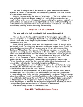 The more of the Spirit of God, the more of His grace, is brought into our daily
experience, the less friction there will be, the more happiness we shall have, and the
more we shall impart to others.
Christ is the great center, the source of all strength. . . . The most intelligent, the
most spiritually minded, can bestow only as they receive. Of themselves they can
supply nothing for the needs of the soul. We can impart only that which we receive from
Christ; and we can receive only as we impart to others. As we continue imparting, we
continue to receive; and the more we impart, the more we shall receive. Thus we may
be constantly believing, trusting, receiving, and imparting.
Chap. 206 - Oil for Our Lamps
The wise took oil in their vessels with their lamps. Matthew 25:4.
The two classes of watchers [in the parable of the ten virgins] represent the two
classes who profess to be waiting for their Lord. They are called virgins because they
profess a pure faith. By the lamps is represented the Word of God. . . . The oil is a
symbol of the Holy Spirit. . . .
In the parable, all the ten virgins went out to meet the bridegroom. All had lamps
and vessels for oil. For a time there was seen no difference between them. So with the
church that lives just before Christ's second coming. All have a knowledge of the
Scriptures. All have heard the message of Christ's near approach, and confidently
expect His appearing. But as in the parable, so it is now. A time of waiting intervenes,
faith is tried; and when the cry is heard, "Behold, the Bridegroom cometh; go ye out to
meet him," many are unready. . . . They are destitute of the Holy Spirit. Without the
Spirit of God a knowledge of His Word is of no avail. The theory of truth,
unaccompanied by the Holy Spirit, cannot quicken the soul or sanctify the heart. . . .
Without the enlightenment of the Spirit, men will not be able to distinguish truth from
error, and they will fall under the masterful temptations of Satan. . . .
The grace of God has been freely offered to every soul. . . . But character is not
transferable. No man can believe for another. . . . No man can impart to another the
character which is the fruit of the Spirit's working. . . .
We cannot be ready to meet the Lord by waking when the cry is heard, "Behold,
the Bridegroom!" and then gathering up our empty lamps to have them replenished. . . .
In the parable the wise virgins had oil in their vessels with their lamps. Their light burned
with undimmed flame through the night of watching. . . . So the followers of Christ are to
shed light into the darkness of the world. Through the Holy Spirit, God's word is a light
as it becomes a transforming power in the life of the receiver. By implanting in their
hearts the principles of His word, the Holy Spirit develops in men the attributes of God.
The light of His glory--His character--is to shine forth in His followers.
Ask God to give you much of the oil of His grace.
Chap. 207 - The Sin God Cannot Forgive
 