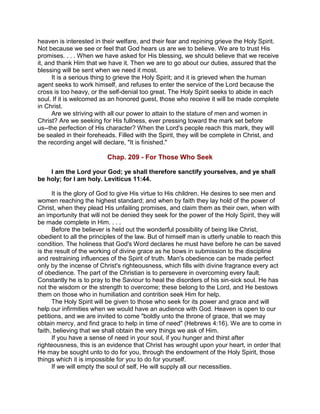heaven is interested in their welfare, and their fear and repining grieve the Holy Spirit.
Not because we see or feel that God hears us are we to believe. We are to trust His
promises. . . . When we have asked for His blessing, we should believe that we receive
it, and thank Him that we have it. Then we are to go about our duties, assured that the
blessing will be sent when we need it most.
It is a serious thing to grieve the Holy Spirit; and it is grieved when the human
agent seeks to work himself, and refuses to enter the service of the Lord because the
cross is too heavy, or the self-denial too great. The Holy Spirit seeks to abide in each
soul. If it is welcomed as an honored guest, those who receive it will be made complete
in Christ.
Are we striving with all our power to attain to the stature of men and women in
Christ? Are we seeking for His fullness, ever pressing toward the mark set before
us--the perfection of His character? When the Lord's people reach this mark, they will
be sealed in their foreheads. Filled with the Spirit, they will be complete in Christ, and
the recording angel will declare, "It is finished."
Chap. 209 - For Those Who Seek
I am the Lord your God; ye shall therefore sanctify yourselves, and ye shall
be holy; for I am holy. Leviticus 11:44.
It is the glory of God to give His virtue to His children. He desires to see men and
women reaching the highest standard; and when by faith they lay hold of the power of
Christ, when they plead His unfailing promises, and claim them as their own, when with
an importunity that will not be denied they seek for the power of the Holy Spirit, they will
be made complete in Him. . . .
Before the believer is held out the wonderful possibility of being like Christ,
obedient to all the principles of the law. But of himself man is utterly unable to reach this
condition. The holiness that God's Word declares he must have before he can be saved
is the result of the working of divine grace as he bows in submission to the discipline
and restraining influences of the Spirit of truth. Man's obedience can be made perfect
only by the incense of Christ's righteousness, which fills with divine fragrance every act
of obedience. The part of the Christian is to persevere in overcoming every fault.
Constantly he is to pray to the Saviour to heal the disorders of his sin-sick soul. He has
not the wisdom or the strength to overcome; these belong to the Lord, and He bestows
them on those who in humiliation and contrition seek Him for help.
The Holy Spirit will be given to those who seek for its power and grace and will
help our infirmities when we would have an audience with God. Heaven is open to our
petitions, and we are invited to come "boldly unto the throne of grace, that we may
obtain mercy, and find grace to help in time of need" (Hebrews 4:16). We are to come in
faith, believing that we shall obtain the very things we ask of Him.
If you have a sense of need in your soul, if you hunger and thirst after
righteousness, this is an evidence that Christ has wrought upon your heart, in order that
He may be sought unto to do for you, through the endowment of the Holy Spirit, those
things which it is impossible for you to do for yourself.
If we will empty the soul of self, He will supply all our necessities.
 