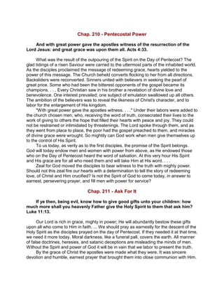Chap. 210 - Pentecostal Power
And with great power gave the apostles witness of the resurrection of the
Lord Jesus: and great grace was upon them all. Acts 4:33.
What was the result of the outpouring of the Spirit on the Day of Pentecost? The
glad tidings of a risen Saviour were carried to the uttermost parts of the inhabited world.
As the disciples proclaimed the message of redeeming grace, hearts yielded to the
power of this message. The Church beheld converts flocking to her from all directions.
Backsliders were reconverted. Sinners united with believers in seeking the pearl of
great price. Some who had been the bitterest opponents of the gospel became its
champions. . . . Every Christian saw in his brother a revelation of divine love and
benevolence. One interest prevailed; one subject of emulation swallowed up all others.
The ambition of the believers was to reveal the likeness of Christ's character, and to
labor for the enlargement of His kingdom.
"With great power gave the apostles witness. . . ." Under their labors were added to
the church chosen men, who, receiving the word of truth, consecrated their lives to the
work of giving to others the hope that filled their hearts with peace and joy. They could
not be restrained or intimidated by threatenings. The Lord spoke through them, and as
they went from place to place, the poor had the gospel preached to them, and miracles
of divine grace were wrought. So mightily can God work when men give themselves up
to the control of His Spirit.
To us today, as verily as to the first disciples, the promise of the Spirit belongs.
God will today endow men and women with power from above, as He endowed those
who on the Day of Pentecost heard the word of salvation. At this very hour His Spirit
and His grace are for all who need them and will take Him at His word. . . .
Zeal for God moved the disciples to bear witness to the truth with mighty power.
Should not this zeal fire our hearts with a determination to tell the story of redeeming
love, of Christ and Him crucified? Is not the Spirit of God to come today, in answer to
earnest, persevering prayer, and fill men with power for service?
Chap. 211 - Ask For It
If ye then, being evil, know how to give good gifts unto your children: how
much more shall you heavenly Father give the Holy Spirit to them that ask him?
Luke 11:13.
Our Lord is rich in grace, mighty in power; He will abundantly bestow these gifts
upon all who come to Him in faith. ... We should pray as earnestly for the descent of the
Holy Spirit as the disciples prayed on the day of Pentecost. If they needed it at that time,
we need it more today. Moral darkness, like a funeral pall, covers the earth. All manner
of false doctrines, heresies, and satanic deceptions are misleading the minds of men.
Without the Spirit and power of God it will be in vain that we labor to present the truth.
By the grace of Christ the apostles were made what they were. It was sincere
devotion and humble, earnest prayer that brought them into close communion with Him.
 