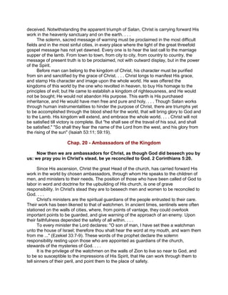 deceived. Notwithstanding the apparent triumph of Satan, Christ is carrying forward His
work in the heavenly sanctuary and on the earth. . . .
The solemn, sacred message of warning must be proclaimed in the most difficult
fields and in the most sinful cities, in every place where the light of the great threefold
gospel message has not yet dawned. Every one is to hear the last call to the marriage
supper of the lamb. From town to town, from city to city, from country to country, the
message of present truth is to be proclaimed, not with outward display, but in the power
of the Spirit.
Before man can belong to the kingdom of Christ, his character must be purified
from sin and sanctified by the grace of Christ. . . . Christ longs to manifest His grace,
and stamp His character and image upon the whole world. He was offered the
kingdoms of this world by the one who revolted in heaven, to buy His homage to the
principles of evil; but He came to establish a kingdom of righteousness, and He would
not be bought; He would not abandon His purpose. This earth is His purchased
inheritance, and He would have men free and pure and holy. . . . Though Satan works
through human instrumentalities to hinder the purpose of Christ, there are triumphs yet
to be accomplished through the blood shed for the world, that will bring glory to God and
to the Lamb. His kingdom will extend, and embrace the whole world. . . . Christ will not
be satisfied till victory is complete. But "he shall see of the travail of his soul, and shall
be satisfied." "So shall they fear the name of the Lord from the west, and his glory from
the rising of the sun" (Isaiah 53:11; 59:19).
Chap. 20 - Ambassadors of the Kingdom
Now then we are ambassadors for Christ, as though God did beseech you by
us: we pray you in Christ's stead, be ye reconciled to God. 2 Corinthians 5:20.
Since His ascension, Christ the great Head of the church, has carried forward His
work in the world by chosen ambassadors, through whom He speaks to the children of
men, and ministers to their needs. The position of those who have been called of God to
labor in word and doctrine for the upbuilding of His church, is one of grave
responsibility. In Christ's stead they are to beseech men and women to be reconciled to
God. . . .
Christ's ministers are the spiritual guardians of the people entrusted to their care.
Their work has been likened to that of watchmen. In ancient times, sentinels were often
stationed on the walls of cities, where, from points of vantage, they could overlook
important points to be guarded, and give warning of the approach of an enemy. Upon
their faithfulness depended the safety of all within. . . .
To every minister the Lord declares: "O son of man, I have set thee a watchman
unto the house of Israel; therefore thou shalt hear the word at my mouth, and warn them
from me ..." (Ezekiel 33:7-9). These words of the prophet declare the solemn
responsibility resting upon those who are appointed as guardians of the church,
stewards of the mysteries of God. . . .
It is the privilege of the watchmen on the walls of Zion to live so near to God, and
to be so susceptible to the impressions of His Spirit, that He can work through them to
tell sinners of their peril, and point them to the place of safety.
 