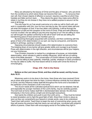 Many are attracted by the beauty of Christ and the glory of heaven, who yet shrink
from the conditions by which alone these can become their own. . . . To renounce their
own will, their chosen objects of affection or pursuit, requires a sacrifice at which they
hesitate and falter and turn back. . . . They desire the good, they make some effort to
obtain it; but they do not choose it; they have not a settled purpose to secure it at the
cost of all things.
The only hope for us if we would overcome is to unite our will to God's will, and
work in cooperation with Him, hour by hour and day by day. We cannot retain self and
yet enter the kingdom of God. If we ever attain unto holiness, it will be through the
renunciation of self and the reception of the mind of Christ. Pride and self-sufficiency
must be crucified. Are we willing to pay the price required of us? Are we willing to have
our will brought into perfect conformity to the will of God? Until we are willing the
transforming grace of God cannot be manifest upon us.
By becoming thoroughly acquainted with ourselves, and then combining with the
grace of God a firm determination on our part, we may be conquerors, and become
perfect in all things, wanting in nothing.
Opposing circumstances should create a firm determination to overcome them.
The breaking down of one barrier will give greater ability and courage to go forward.
Press with determination in the right direction, and circumstances will be your helpers,
not your hindrances.
True Christian character is marked by a singleness of purpose, an indomitable
determination, which refuses to yield to worldly influences, which will aim at nothing
short of the Bible standard. . . . The consecration of Christ's follower must be complete. .
. . He must be willing to bear patiently, cheerfully, joyfully, whatever in God's providence
he may be called to suffer. His final reward will be to share with Christ the throne of
immortal glory.
Chap. 218 - Felt in the Home
Believe on the Lord Jesus Christ, and thou shalt be saved, and thy house.
Acts 16:31.
Missionary work is to be done in the home. Here those who have received Christ
are to show what grace has done for them. A divine influence controls the true believer
in Christ, and this influence makes itself felt throughout the home and is favorable for
the perfection of the characters of all in the home. . . .
The church needs all the cultivated spiritual force which can be obtained, that all,
and especially the younger members of the Lord's family, may be carefully guarded.
The truth lived at home makes itself felt in disinterested labor abroad. He who lives
Christianity in the home will be a bright and shining light everywhere.
God wants the children and youth to join the Lord's army. . . . They must be trained
to resist temptation and to fight the good fight of faith. Direct their minds to Jesus as
soon as they can comprehend your lessons in simple words, easy to be understood.
Teach them self-control. Teach them to begin the work of overcoming when young, and
they will receive the precious help that Jesus can and will give, connected with prayerful
efforts of parents. Cheer them with encouraging words for the battles they fight in
 