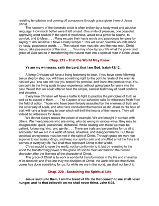 resisting temptation and coming off conquerors through grace given them of Jesus
Christ.
The harmony of the domestic circle is often broken by a hasty word and abusive
language. How much better were it left unsaid. One smile of pleasure, one peaceful,
approving word spoken in the spirit of meekness, would be a power to soothe, to
comfort, and to bless. . . . Many excuse their hasty words and passionate tempers by
saying: "I am sensitive; I have a hasty temper." This will never heal the wounds made
by hasty, passionate words. . . . The natural man must die, and the new man, Christ
Jesus, take possession of the soul. . . . You may show by your life what the power and
grace of God can do in transforming the natural man into a spiritual man in Christ Jesus.
Chap. 219 - That the World May Know
Ye are my witnesses, saith the Lord, that I am God. Isaiah 43:12.
A living Christian will have a living testimony to bear. If you have been following
Jesus step by step, you will have something right to the point to relate of the way He
has led you. You can tell how you tested His promise, and found the promise true. You
can point to the living spots in your experience, without going back for years into the
past. Would that we could oftener hear the simple, earnest testimony of heart conflicts
and victories. . . .
Every true Christian will have a battle to fight to practice the principles of truth as
well as to assent to them. . . . The Captain of our salvation calls for witnesses fresh from
the field of action. Those who have been fiercely assaulted by the enemies of truth and
the adversary of souls, and who have conducted themselves as did Jesus in His hour of
trial, will have a testimony to bear which will thrill the hearts of the hearers. They will
indeed be witnesses for Jesus.
We do not always realize the power of example. We are brought in contact with
others. We meet persons who are erring, who do wrong in various ways; they may be
disagreeable, quick, passionate, dictatorial. While dealing with these we must be
patient, forbearing, kind, and gentle. . . . There are trials and perplexities for us all to
encounter; for we are in a world of cares, anxieties, and disappointments. But these
continual annoyances must be met in the spirit of Christ. Through grace we may rise
superior to our surroundings, and keep our spirits calm and unruffled amid the frets and
worries of everyday life. We shall thus represent Christ to the World.
Christ sought to save the world, not by conformity to it, but by revealing to the
world the transforming power of the grace of God to mold and fashion the human
character after the likeness of the character of Christ.
The grace of Christ is to work a wonderful transformation in the life and character
of its receiver; and if we are truly the disciples of Christ, the world will see that divine
power has done something for us; for while we are in the world, we shall not be of it.
Chap. 220 - Sustaining the Spiritual Life
Jesus said unto them, I am the bread of life: he that cometh to me shall never
hunger; and he that believeth on me shall never thirst. John 6:35.
 