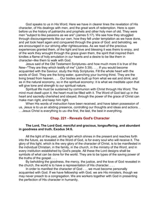 God speaks to us in His Word. Here we have in clearer lines the revelation of His
character, of His dealings with men, and the great work of redemption. Here is open
before us the history of patriarchs and prophets and other holy men of old. They were
men "subject to like passions as we are" (James 5:17). We see how they struggled
through discouragements like our own, how they fell under temptation as we have done,
and yet took heart again and conquered through the grace of God: and beholding, we
are encouraged in our striving after righteousness. As we read of the precious
experiences granted them, of the light and love and blessing it was theirs to enjoy, and
of the work they wrought through the grace given them, the spirit that inspired them
kindles a flame of holy emulation in our hearts and a desire to be like them in
character--like them to walk with God.
Jesus said of the Old Testament Scriptures--and how much more it is true of the
New--"They are they which testify of me" (John 5:39). . . . If you would become
acquainted with the Saviour, study the Holy Scriptures. Fill the whole heart with the
words of God. They are the living water, quenching your burning thirst. They are the
living bread from heaven. . . . Our bodies are built up from what we eat and drink; and
as in the natural economy, so in the spiritual economy: it is what we meditate upon that
will give tone and strength to our spiritual nature.
Spiritual life must be sustained by communion with Christ through His Word. The
mind must dwell upon it, the heart must be filled with it. The Word of God laid up in the
heart and sacredly cherished and obeyed, through the power of the grace of Christ can
make man right, and keep him right.
When His words of instruction have been received, and have taken possession of
us, Jesus is to us an abiding presence, controlling our thoughts and ideas and actions. .
. . Jesus Christ is everything to us--the first, the last, the best in everything.
Chap. 221 - Reveals God's Character
The Lord, The Lord God, merciful and gracious, longsuffering, and abundant
in goodness and truth. Exodus 34:6.
All the light of the past, all the light which shines in the present and reaches forth
into the future, as revealed in the Word of God, is for every soul who will receive it. The
glory of this light, which is the very glory of the character of Christ, is to be manifested in
the individual Christian, in the family, in the church, in the ministry of the Word, and in
every institution established by God's people. All these the Lord designs shall be
symbols of what can be done for the world. They are to be types of the saving power of
the truths of the gospel. . . .
By beholding the goodness, the mercy, the justice, and the love of God revealed in
the church, the world is to have a representation of His character. . . .
In order to manifest the character of God . . . we must become personally
acquainted with God. If we have fellowship with God, we are His ministers, though we
may never preach to a congregation. We are workers together with God in presenting
the perfection of His character in humanity.
 