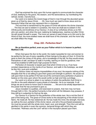 God has enjoined the duty upon His human agents to communicate the character
of God, testifying to His grace, His wisdom, and His benevolence, by manifesting His
refined, tender, merciful love. . . .
Our work is to restore the moral image of God in man through the abundant grace
given us of God by Jesus Christ. . . . Oh, how much we need to know Jesus and our
heavenly Father that we may represent Him in character!
The soul that is transformed by the grace of Christ will admire His divine character.
. . . The less we see to esteem in ourselves, the more we shall see to esteem in the
infinite purity and loveliness of our Saviour. A view of our sinfulness drives us to Him
who can pardon; and when the soul, realizing its helplessness, reaches out after Christ,
He will reveal Himself in power. The more our sense of need drives us to Him and to the
Word of God, the more exalted views we shall have of His character, and the more fully
we shall reflect His image.
Chap. 222 - Perfection Now?
Be ye therefore perfect, even as your Father which is in heaven is perfect.
Matthew 5:48.
When God gave His Son to the world, He made it possible for men and women to
be perfect by the use of every capability of their beings to the glory of God. In Christ He
gave to them the riches of His grace, and a knowledge of His will. As they would empty
themselves of self, and learn to walk in humility, leaning on God for guidance, men
would be enabled to fulfill God's high purpose for them.
Perfection of character is based upon that which Christ is to us. If we have
constant dependence on the merits of our Saviour, and walk in His footsteps, we shall
be like Him, pure and undefiled.
Our Saviour does not require impossibilities of any soul. He expects nothing of His
disciples that He is not willing to give them grace and strength to perform. He would not
call upon them to be perfect if He had not at His command every perfection of grace to
bestow on the ones upon whom He would confer so high and holy a privilege. . . .
Our work is to strive to attain in our sphere of action the perfection that Christ in
His life on the earth attained in every phase of character. He is our example. In all
things we are to strive to honor God in character. . . . We are to be wholly dependent on
the power that He has promised to give us.
Jesus revealed no qualities, and exercised no powers, that men may not have
through faith in Him. His perfect humanity is that which all His followers may possess, if
they will be in subjection to God as He was.
Our Saviour is a Saviour for the perfection of the whole man. He is not the God of
part of the being only. The grace of Christ works to the disciplining of the whole human
fabric. He made all. He has redeemed all. He has made the mind, the strength, the body
as well as the soul, partaker of the divine nature, and all is His purchased possession.
He must be served with the whole mind, heart, soul, and strength. Then the Lord will be
glorified in His saints in even the common, temporal things with which they are
connected. "Holiness unto the Lord" will be in the inscription placed upon them.
 