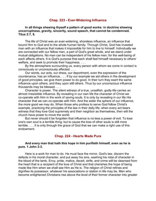 Chap. 223 - Ever-Widening Influence
In all things shewing thyself a pattern of good works: in doctrine shewing
uncorruptness, gravity, sincerity, sound speech, that cannot be condemned.
Titus 2:7, 8.
The life of Christ was an ever-widening, shoreless influence, an influence that
bound Him to God and to the whole human family. Through Christ, God has invested
man with an influence that makes it impossible for him to live to himself. Individually we
are connected with our fellow men, a part of God's great whole, and we stand under
mutual obligations. No man can be independent of his fellow men; for the well-being of
each affects others. It is God's purpose that each shall feel himself necessary to others'
welfare, and seek to promote their happiness. . . .
By the atmosphere surrounding us, every person with whom we come in contact is
consciously or unconsciously affected. . . .
Our words, our acts, our dress, our deportment, even the expression of the
countenance, has an influence. . . . If by our example we aid others in the development
of good principles, we give them power to do good. In their turn they exert the same
influence upon others, and they upon still others. Thus by our unconscious influence
thousands may be blessed. . . .
Character is power. The silent witness of a true, unselfish, godly life carries an
almost irresistible influence. By revealing in our own life the character of Christ we
co-operate with Him in the work of saving souls. It is only by revealing in our life His
character that we can co-operate with Him. And the wider the sphere of our influence,
the more good we may do. When those who profess to serve God follow Christ's
example, practicing the principles of the law in their daily life; when every act bears
witness that they love God supremely and their neighbor as themselves, then will the
church have power to move the world.
But never should it be forgotten that influence is no less a power of evil. To lose
one's own soul is a terrible thing; but to cause the loss of other souls is still more
terrible. . . . It is only through the grace of God that we can make a right use of this
endowment.
Chap. 224 - Hearts Made Pure
And every man that hath this hope in him purifieth himself, even as he is
pure. 1 John 3:3.
Here is a work for man to do. He must face the mirror, God's law, discern the
defects in his moral character, and put away his sins, washing his robe of character in
the blood of the lamb. Envy, pride, malice, deceit, strife, and crime will be cleansed from
the heart that is a recipient of the love of Christ and that cherishes the hope of being
made like Him when we shall see Him as He is. The religion of Christ refines and
dignifies its possessor, whatever his associations or station in life may be. Men who
become enlightened Christians rise above the level of their former character into greater
 