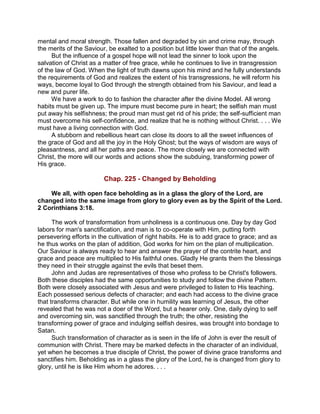 mental and moral strength. Those fallen and degraded by sin and crime may, through
the merits of the Saviour, be exalted to a position but little lower than that of the angels.
But the influence of a gospel hope will not lead the sinner to look upon the
salvation of Christ as a matter of free grace, while he continues to live in transgression
of the law of God. When the light of truth dawns upon his mind and he fully understands
the requirements of God and realizes the extent of his transgressions, he will reform his
ways, become loyal to God through the strength obtained from his Saviour, and lead a
new and purer life.
We have a work to do to fashion the character after the divine Model. All wrong
habits must be given up. The impure must become pure in heart; the selfish man must
put away his selfishness; the proud man must get rid of his pride; the self-sufficient man
must overcome his self-confidence, and realize that he is nothing without Christ. . . . We
must have a living connection with God.
A stubborn and rebellious heart can close its doors to all the sweet influences of
the grace of God and all the joy in the Holy Ghost; but the ways of wisdom are ways of
pleasantness, and all her paths are peace. The more closely we are connected with
Christ, the more will our words and actions show the subduing, transforming power of
His grace.
Chap. 225 - Changed by Beholding
We all, with open face beholding as in a glass the glory of the Lord, are
changed into the same image from glory to glory even as by the Spirit of the Lord.
2 Corinthians 3:18.
The work of transformation from unholiness is a continuous one. Day by day God
labors for man's sanctification, and man is to co-operate with Him, putting forth
persevering efforts in the cultivation of right habits. He is to add grace to grace; and as
he thus works on the plan of addition, God works for him on the plan of multiplication.
Our Saviour is always ready to hear and answer the prayer of the contrite heart, and
grace and peace are multiplied to His faithful ones. Gladly He grants them the blessings
they need in their struggle against the evils that beset them.
John and Judas are representatives of those who profess to be Christ's followers.
Both these disciples had the same opportunities to study and follow the divine Pattern.
Both were closely associated with Jesus and were privileged to listen to His teaching.
Each possessed serious defects of character; and each had access to the divine grace
that transforms character. But while one in humility was learning of Jesus, the other
revealed that he was not a doer of the Word, but a hearer only. One, daily dying to self
and overcoming sin, was sanctified through the truth; the other, resisting the
transforming power of grace and indulging selfish desires, was brought into bondage to
Satan.
Such transformation of character as is seen in the life of John is ever the result of
communion with Christ. There may be marked defects in the character of an individual,
yet when he becomes a true disciple of Christ, the power of divine grace transforms and
sanctifies him. Beholding as in a glass the glory of the Lord, he is changed from glory to
glory, until he is like Him whom he adores. . . .
 