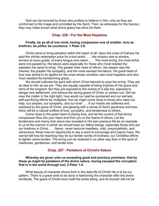 God can be honored by those who profess to believe in Him, only as they are
conformed to His image and controlled by His Spirit. Then, as witnesses for the Saviour,
they may make known what divine grace has done for them.
Chap. 226 - For the Most Hopeless
Finally, be ye all of one mind, having compassion one of another, love as
brethren, be pitiful, be courteous. 1 Peter 3:8.
Christ came to bring salvation within the reach of all. Upon the cross of Calvary He
paid the infinite redemption price for a lost world. . . . His mission was to sinners,
sinners of every grade, of every tongue and nation. . . . The most erring, the most sinful,
were not passed by; His labors were especially for those who most needed the
salvation He came to bring. The greater their need of reform, the deeper was His
interest, the greater His sympathy, and the more earnest His labors. His great heart of
love was stirred to its depths for the ones whose condition was most hopeless and who
most needed His transforming grace. . . .
We should cultivate the spirit with which Christ labored to save the erring. They are
as dear to Him as we are. They are equally capable of being trophies of His grace and
heirs of the kingdom. But they are exposed to the snares of a wily foe, exposed to
danger and defilement, and without the saving grace of Christ, to certain ruin. Did we
view the matter in the right light, how would our zeal be quickened and our earnest,
self-sacrificing efforts be multiplied, that we might come close to those who need our
help, our prayers, our sympathy, and our love! . . . If our hearts are softened and
subdued by the grace of Christ, and glowing with a sense of God's goodness and love,
there will be a natural outflow of love, sympathy, and tenderness to others.
Come close to the great heart of pitying love, and let the current of that divine
compassion flow into your heart and from you to the hearts of others. Let the
tenderness and mercy that Jesus has revealed in His own precious life be an example
to us of the manner in which we should treat our fellow beings, especially those who are
our brethren in Christ. . . . Never, never become heartless, cold, unsympathetic, and
censorious. Never lose an opportunity to say a word to encourage and inspire hope. We
cannot tell how far-reaching may be our tender words of kindness, our Christlike efforts
to lighten some burden. The erring can be restored in no other way than in the spirit of
meekness, gentleness, and tender love.
Chap. 227 - Partakers of Christ's Nature
Whereby are given unto us exceeding great and precious promises: that by
these ye might be partakers of the divine nature, having escaped the corruption
that is in the world through lust. 2 Peter 1:4.
What beauty of character shone forth in the daily life of Christ! He is to be our
pattern. There is a great work to be done in fashioning the character after the divine
similitude. The grace of Christ must mold the entire being, and its triumph will not be
 