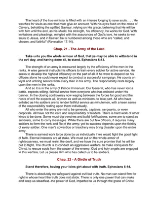 The heart of the true minister is filled with an intense longing to save souls. . . . He
watches for souls as one that must give an account. With his eyes fixed on the cross of
Calvary, beholding the uplifted Saviour, relying on His grace, believing that He will be
with him until the end, as his shield, his strength, his efficiency, he works for God. With
invitations and pleadings, mingled with the assurances of God's love, he seeks to win
souls to Jesus, and in heaven he is numbered among those who are "called, and
chosen, and faithful" (Revelation 17:14).
Chap. 21 - The Army of the Lord
Take unto you the whole armour of God, that ye may be able to withstand in
the evil day, and having done all, to stand. Ephesians 6:13.
The strength of an army is measured largely by the efficiency of the men in the
ranks. A wise general instructs his officers to train every soldier for active service. He
seeks to develop the highest efficiency on the part of all. If he were to depend on his
officers alone he could never expect to conduct a successful campaign. He counts on
loyal and untiring service from every man in his army. The responsibility rests largely
upon the men in the ranks.
And so it is in the army of Prince Immanuel. Our General, who has never lost a
battle, expects willing, faithful service from everyone who has enlisted under His
banner. In the closing controversy now waging between the forces for good and the
hosts of evil He expects all, laymen as well as ministers, to take part. All who have
enlisted as His soldiers are to render faithful service as minutemen, with a keen sense
of the responsibility resting upon them individually.
All who enter the army are not to be generals, captains, sergeants, or even
corporals. All have not the care and responsibility of leaders. There is hard work of other
kinds to be done. Some must dig trenches and build fortifications; some are to stand as
sentinels, some to carry messages. While there are but few officers, it requires many
soldiers to form the rank and file of the army; yet its success depends upon the fidelity
of every soldier. One man's cowardice or treachery may bring disaster upon the entire
army.
There is earnest work to be done by us individually if we would fight the good fight
of faith. Eternal interests are at stake. We must put on the whole armor of
righteousness, we must resist the devil, and we have the sure promise that he will be
put to flight. The church is to conduct an aggressive warfare, to make conquests for
Christ, to rescue souls from the power of the enemy. God and holy angels are engaged
in this warfare. Let us please Him who has called us to be soldiers.
Chap. 22 - A Girdle of Truth
Stand therefore, having your loins girt about with truth. Ephesians 6:14.
There is absolutely no safeguard against evil but truth. No man can stand firm for
right in whose heart the truth does not abide. There is only one power that can make
and keep us steadfast--the power of God, imparted to us through the grace of Christ.
 