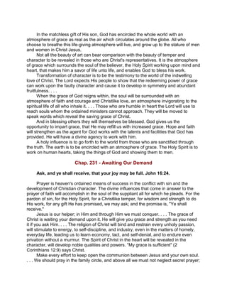 In the matchless gift of His son, God has encircled the whole world with an
atmosphere of grace as real as the air which circulates around the globe. All who
choose to breathe this life-giving atmosphere will live, and grow up to the stature of men
and women in Christ Jesus.
Not all the beauty of art can bear comparison with the beauty of temper and
character to be revealed in those who are Christ's representatives. It is the atmosphere
of grace which surrounds the soul of the believer, the Holy Spirit working upon mind and
heart, that makes him a savor of life unto life, and enables God to bless his work.
Transformation of character is to be the testimony to the world of the indwelling
love of Christ. The Lord expects His people to show that the redeeming power of grace
can work upon the faulty character and cause it to develop in symmetry and abundant
fruitfulness. . . .
When the grace of God reigns within, the soul will be surrounded with an
atmosphere of faith and courage and Christlike love, an atmosphere invigorating to the
spiritual life of all who inhale it. . . . Those who are humble in heart the Lord will use to
reach souls whom the ordained ministers cannot approach. They will be moved to
speak words which reveal the saving grace of Christ.
And in blessing others they will themselves be blessed. God gives us the
opportunity to impart grace, that He may refill us with increased grace. Hope and faith
will strengthen as the agent for God works with the talents and facilities that God has
provided. He will have a divine agency to work with him.
A holy influence is to go forth to the world from those who are sanctified through
the truth. The earth is to be encircled with an atmosphere of grace. The Holy Spirit is to
work on human hearts, taking the things of God and showing them to men.
Chap. 231 - Awaiting Our Demand
Ask, and ye shall receive, that your joy may be full. John 16:24.
Prayer is heaven's ordained means of success in the conflict with sin and the
development of Christian character. The divine influences that come in answer to the
prayer of faith will accomplish in the soul of the suppliant all for which he pleads. For the
pardon of sin, for the Holy Spirit, for a Christlike temper, for wisdom and strength to do
His work, for any gift He has promised, we may ask; and the promise is, "Ye shall
receive."
Jesus is our helper; in Him and through Him we must conquer. . . . The grace of
Christ is waiting your demand upon it. He will give you grace and strength as you need
it if you ask Him. . . . The religion of Christ will bind and restrain every unholy passion,
will stimulate to energy, to self-discipline, and industry, even in the matters of homely,
everyday life, leading us to learn economy, tact, and self-denial, and to endure even
privation without a murmur. The Spirit of Christ in the heart will be revealed in the
character, will develop noble qualities and powers. "My grace is sufficient" (2
Corinthians 12:9) says Christ.
Make every effort to keep open the communion between Jesus and your own soul.
. . . We should pray in the family circle, and above all we must not neglect secret prayer;
 