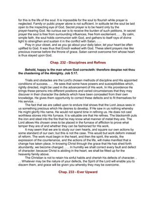 for this is the life of the soul. It is impossible for the soul to flourish while prayer is
neglected. Family or public prayer alone is not sufficient. In solitude let the soul be laid
open to the inspecting eye of God. Secret prayer is to be heard only by the
prayer-hearing God. No curious ear is to receive the burden of such petitions. In secret
prayer the soul is free from surrounding influences, free from excitement. . . . By calm,
simple faith, the soul holds communion with God, and gathers to itself rays of divine
light to strengthen and sustain it in the conflict with Satan. . . .
Pray in your closet, and as you go about your daily labor, let your heart be often
uplifted to God. It was thus that Enoch walked with God. These silent prayers rise like
precious incense before the throne of grace. Satan cannot overcome him whose heart
is thus stayed upon God.
Chap. 232 - Disciplines and Refines
Behold, happy is the man whom God correcteth: therefore despise not thou
the chastening of the Almighty. Job 5:17.
Trials and obstacles are the Lord's chosen methods of discipline and His appointed
conditions of success. . . . He sees that some have powers and susceptibilities which,
rightly directed, might be used in the advancement of His work. In His providence He
brings these persons into different positions and varied circumstances that they may
discover in their character the defects which have been concealed from their own
knowledge. He gives them opportunity to correct these defects and to fit themselves for
His service. . . .
The fact that we are called upon to endure trial shows that the Lord Jesus sees in
us something precious which He desires to develop. If He saw in us nothing whereby
He might glorify His name, He would not spend time in refining us. He does not cast
worthless stones into His furnace. It is valuable ore that He refines. The blacksmith puts
the iron and steel into the fire that he may know what manner of metal they are. The
Lord allows His chosen ones to be placed in the furnace of affliction to prove what
temper they are of and whether they can be fashioned for His work.
It may seem that we are to study our own hearts, and square our own actions by
some standard of our own; but this is not the case. This would but work deform instead
of reform. The work must begin in the heart, and then the spirit, the words, the
expression of the countenance, and the actions of the life, will make manifest that a
change has taken place. In knowing Christ through the grace that He has shed forth
abundantly, we become changed. . . . In humility we shall correct every fault and defect
of character; because Christ is abiding in the heart, we shall be fitted up for the
heavenly family above.
The Christian is not to retain his sinful habits and cherish his defects of character. .
. . Whatever may be the nature of your defects, the Spirit of the Lord will enable you to
discern them, and grace will be given you whereby they may be overcome.
Chap. 233 - Ever Upward
 