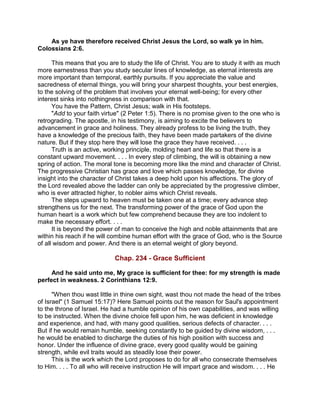 As ye have therefore received Christ Jesus the Lord, so walk ye in him.
Colossians 2:6.
This means that you are to study the life of Christ. You are to study it with as much
more earnestness than you study secular lines of knowledge, as eternal interests are
more important than temporal, earthly pursuits. If you appreciate the value and
sacredness of eternal things, you will bring your sharpest thoughts, your best energies,
to the solving of the problem that involves your eternal well-being; for every other
interest sinks into nothingness in comparison with that.
You have the Pattern, Christ Jesus; walk in His footsteps.
"Add to your faith virtue" (2 Peter 1:5). There is no promise given to the one who is
retrograding. The apostle, in his testimony, is aiming to excite the believers to
advancement in grace and holiness. They already profess to be living the truth, they
have a knowledge of the precious faith, they have been made partakers of the divine
nature. But if they stop here they will lose the grace they have received. . . .
Truth is an active, working principle, molding heart and life so that there is a
constant upward movement. . . . In every step of climbing, the will is obtaining a new
spring of action. The moral tone is becoming more like the mind and character of Christ.
The progressive Christian has grace and love which passes knowledge, for divine
insight into the character of Christ takes a deep hold upon his affections. The glory of
the Lord revealed above the ladder can only be appreciated by the progressive climber,
who is ever attracted higher, to nobler aims which Christ reveals.
The steps upward to heaven must be taken one at a time; every advance step
strengthens us for the next. The transforming power of the grace of God upon the
human heart is a work which but few comprehend because they are too indolent to
make the necessary effort. . . .
It is beyond the power of man to conceive the high and noble attainments that are
within his reach if he will combine human effort with the grace of God, who is the Source
of all wisdom and power. And there is an eternal weight of glory beyond.
Chap. 234 - Grace Sufficient
And he said unto me, My grace is sufficient for thee: for my strength is made
perfect in weakness. 2 Corinthians 12:9.
"When thou wast little in thine own sight, wast thou not made the head of the tribes
of Israel" (1 Samuel 15:17)? Here Samuel points out the reason for Saul's appointment
to the throne of Israel. He had a humble opinion of his own capabilities, and was willing
to be instructed. When the divine choice fell upon him, he was deficient in knowledge
and experience, and had, with many good qualities, serious defects of character. . . .
But if he would remain humble, seeking constantly to be guided by divine wisdom, . . .
he would be enabled to discharge the duties of his high position with success and
honor. Under the influence of divine grace, every good quality would be gaining
strength, while evil traits would as steadily lose their power.
This is the work which the Lord proposes to do for all who consecrate themselves
to Him. . . . To all who will receive instruction He will impart grace and wisdom. . . . He
 