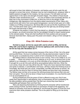 will reveal to them their defects of character, and bestow upon all who seek His aid,
strength to correct their errors. Whatever may be man's besetting sin, whatever bitter or
baleful passions struggle for the mastery, he may conquer, if he will watch and war
against them in the name and strength of Israel's Helper. The children of God should
cultivate a keen sensitiveness to sin. . . . It is one of Satan's most successful devices, to
lead men to the commission of little sins, to blind the mind to the danger of little
indulgences, little digressions from the plainly stated requirements of God. Many who
would shrink with horror from some great transgression, are led to look upon sin in little
matters as of trifling consequence. But these little sins eat out the life of godliness in the
soul. The feet which enter upon a path diverging from the right way are tending toward
the broad road that ends in death.
Whatever the position in which God has placed us, whatever our responsibilities or
our dangers, we should remember that He has pledged Himself to impart needed grace
to the earnest seeker. Those who feel insufficient for their position and yet accept it
because God bids them, relying upon His power and wisdom, will go on from strength to
strength.
Chap. 235 - While Probation Lasts
He that is unjust, let him be unjust still: and he which is filthy, let him be
filthy still: and he that is righteous, let him be righteous still: and he that is holy,
let him be holy still. Revelation 22:11.
All the good that man enjoys comes because of the mercy of God. He is the great
and bountiful Giver. His love is manifest to all in the abundant provision made for man.
He has given us probationary time in which to form characters for the courts above.
We believe without a doubt that Christ is soon coming. This is not a fable to us; it is
a reality. . . . When He comes He is not to cleanse us of our sins, to remove from us the
defects in our characters, or to cure us of the infirmities of our tempers and dispositions.
If wrought for us at all, this work will all be accomplished before that time. When the
Lord comes, those who are holy will be holy still. Those who have reserved their bodies
and spirits in holiness, in sanctification and honor, will then receive the finishing touch of
immortality. But those who are unjust, unsanctified, and filthy will remain so forever. No
work will then be done for them to remove their defects and give them holy characters.
The Refiner does not then sit to pursue His refining process and remove their sins and
their corruption. This is all to be done in these hours of probation. It is now that this work
is to be accomplished for us.
During probationary time the grace of God is offered to every soul. But if men
waste their opportunities in self-pleasing, they cut themselves off from everlasting life.
No after-probation will be granted them. By their own choice they have fixed an
impassable gulf between them and their God.
Many are deceiving themselves by thinking that the character will be transformed
at the coming of Christ, but there will be no conversion of heart at His appearing. Our
defects of character must here be repented of, and through the grace of Christ we must
overcome them while probation shall last. This is the place for fitting up for the family
above.
 