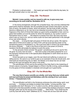 Probation is almost ended. . . . Get ready! get ready! Work while the day lasts, for
the night cometh when no man can work.
Chap. 236 - The Reward
Behold, I come quickly; and my reward is with me, to give every man
according as his work shall be. Revelation 22:12.
In His divine arrangement, through His unmerited favor, the Lord has ordained that
good works shall be rewarded. We are accepted through Christ's merit alone; and the
acts of mercy, the deeds of charity, which we perform, are the fruits of faith; and they
become a blessing to us; for men are to be rewarded according to their works. It is the
fragrance of the merit of Christ that makes our good works acceptable to God, and it is
grace that enables us to do the works for which He rewards us. Our works in and of
themselves have no merit. . . . We deserve no thanks from God. We have only done
what it was our duty to do, and our works could not have been performed in the strength
of our own sinful natures.
We need . . . to bring the light and grace of Christ into all our works. We need to
take hold of Christ and to retain our hold of Him until we know that the power of His
transforming grace is manifested in us. We must have faith in Christ if we would reflect
the divine character. . . . Faith in the Word of God and in the power of Christ to
transform the life will enable the believer to work His works.
To His servants Christ commits "His goods"--something to be put to use for Him.
He gives "to every man his work." . . . Not more surely is the place prepared for us in
the heavenly mansions than is the special place designated on earth where we are to
work for God. . . .
Christ has paid us our wages, even His own blood and suffering, to secure our
willing service. He came to our world to give us an example of how we should work, and
what spirit we should bring into our labor. He desires us to study how we can best
advance His work and glorify His name in the world.
The sanctification of the soul by the working of the Holy Spirit is the implanting of
Christ's nature in humanity. Gospel religion is Christ in the life--a living, active principle.
It is the grace of Christ revealed in character and wrought out in good works.
Chap. 237 - For the Whole Man
The very God of peace sanctify you wholly; and I pray God your whole spirit
and soul and body be preserved blameless unto the coming of our Lord Jesus
Christ. 1 Thessalonians 5:23.
The sanctification set forth in the Scriptures embraces the entire being--spirit, soul,
and body. . . . Christians are bidden to present their bodies, "a living sacrifice, holy,
acceptable unto God" (Romans 12:1). In order to do this, all their powers must be
preserved in the best possible condition. Every practice that weakens physical or mental
strength unfits man for the service of his Creator. . . . Said Christ: "Thou shalt love the
Lord thy God with all thy heart" (Matthew 22:37). Those who do love God with all the
 