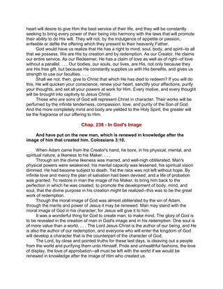 heart will desire to give Him the best service of their life, and they will be constantly
seeking to bring every power of their being into harmony with the laws that will promote
their ability to do His will. They will not, by the indulgence of appetite or passion,
enfeeble or defile the offering which they present to their heavenly Father.
God would have us realize that He has a right to mind, soul, body, and spirit--to all
that we possess. We are His by creation and by redemption. As our Creator, He claims
our entire service. As our Redeemer, He has a claim of love as well as of right--of love
without a parallel. . . . Our bodies, our souls, our lives, are His, not only because they
are His free gift, but because He constantly supplies us with His benefits, and gives us
strength to use our faculties. . . .
Shall we not, then, give to Christ that which He has died to redeem? If you will do
this, He will quicken your conscience, renew your heart, sanctify your affections, purify
your thoughts, and set all your powers at work for Him. Every motive, and every thought
will be brought into captivity to Jesus Christ.
Those who are sons of God will represent Christ in character. Their works will be
perfumed by the infinite tenderness, compassion, love, and purity of the Son of God.
And the more completely mind and body are yielded to the Holy Spirit, the greater will
be the fragrance of our offering to Him.
Chap. 238 - In God's Image
And have put on the new man, which is renewed in knowledge after the
image of him that created him. Colossians 3:10.
When Adam came from the Creator's hand, he bore, in his physical, mental, and
spiritual nature, a likeness to his Maker. . . .
Through sin the divine likeness was marred, and well-nigh obliterated. Man's
physical powers were weakened, his mental capacity was lessened, his spiritual vision
dimmed. He had become subject to death. Yet the race was not left without hope. By
infinite love and mercy the plan of salvation had been devised, and a life of probation
was granted. To restore in man the image of his Maker, to bring him back to the
perfection in which he was created, to promote the development of body, mind, and
soul, that the divine purpose in his creation might be realized--this was to be the great
work of redemption.
Though the moral image of God was almost obliterated by the sin of Adam,
through the merits and power of Jesus it may be renewed. Man may stand with the
moral image of God in his character; for Jesus will give it to him.
It was a wonderful thing for God to create man, to make mind. The glory of God is
to be revealed in the creation of man in God's image and in his redemption. One soul is
of more value than a world. . . . The Lord Jesus Christ is the author of our being, and He
is also the author of our redemption, and everyone who will enter the kingdom of God
will develop a character that is the counterpart of the character of God.
The Lord, by close and pointed truths for these last days, is cleaving out a people
from the world and purifying them unto Himself. Pride and unhealthful fashions, the love
of display, the love of approbation--all must be left with the world if we would be
renewed in knowledge after the image of Him who created us.
 