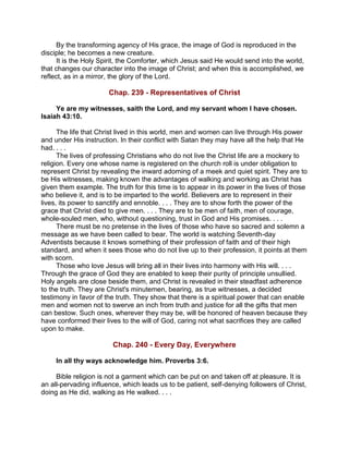 By the transforming agency of His grace, the image of God is reproduced in the
disciple; he becomes a new creature.
It is the Holy Spirit, the Comforter, which Jesus said He would send into the world,
that changes our character into the image of Christ; and when this is accomplished, we
reflect, as in a mirror, the glory of the Lord.
Chap. 239 - Representatives of Christ
Ye are my witnesses, saith the Lord, and my servant whom I have chosen.
Isaiah 43:10.
The life that Christ lived in this world, men and women can live through His power
and under His instruction. In their conflict with Satan they may have all the help that He
had. . . .
The lives of professing Christians who do not live the Christ life are a mockery to
religion. Every one whose name is registered on the church roll is under obligation to
represent Christ by revealing the inward adorning of a meek and quiet spirit. They are to
be His witnesses, making known the advantages of walking and working as Christ has
given them example. The truth for this time is to appear in its power in the lives of those
who believe it, and is to be imparted to the world. Believers are to represent in their
lives, its power to sanctify and ennoble. . . . They are to show forth the power of the
grace that Christ died to give men. . . . They are to be men of faith, men of courage,
whole-souled men, who, without questioning, trust in God and His promises. . . .
There must be no pretense in the lives of those who have so sacred and solemn a
message as we have been called to bear. The world is watching Seventh-day
Adventists because it knows something of their profession of faith and of their high
standard, and when it sees those who do not live up to their profession, it points at them
with scorn.
Those who love Jesus will bring all in their lives into harmony with His will. . . .
Through the grace of God they are enabled to keep their purity of principle unsullied.
Holy angels are close beside them, and Christ is revealed in their steadfast adherence
to the truth. They are Christ's minutemen, bearing, as true witnesses, a decided
testimony in favor of the truth. They show that there is a spiritual power that can enable
men and women not to swerve an inch from truth and justice for all the gifts that men
can bestow. Such ones, wherever they may be, will be honored of heaven because they
have conformed their lives to the will of God, caring not what sacrifices they are called
upon to make.
Chap. 240 - Every Day, Everywhere
In all thy ways acknowledge him. Proverbs 3:6.
Bible religion is not a garment which can be put on and taken off at pleasure. It is
an all-pervading influence, which leads us to be patient, self-denying followers of Christ,
doing as He did, walking as He walked. . . .
 