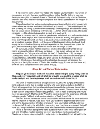 If no one ever came under your notice who needed your sympathy, your words of
compassion and pity, then you would be guiltless before God for failing to exercise
these precious gifts; but every follower of Christ will find opportunity to show Christian
kindness and love; and in so doing he will prove that he is a possessor of the religion of
Jesus Christ.
This religion teaches us to exercise patience and long-suffering when brought into
places where we receive treatment that is harsh and unjust. . . . "Not rendering evil for
evil, or railing for railing: but contrariwise blessing; knowing that ye are thereunto called,
that we should inherit a blessing" (1 Peter 3:9). . . . When Christ was reviled, He reviled
not again. . . . His religion brings with it a meek and quiet spirit. . . .
There is constant need of patience, gentleness, self-denial, and self-sacrifice in the
exercise of Bible religion. But if the word of God is made an abiding principle in our
lives, everything with which we have to do, each word, each trivial act, will reveal that
we are subject to Jesus Christ. . . . If the word of God is received into the heart, it will
empty the soul of self-sufficiency and self-dependence. Our lives will be a power for
good, because the Holy Spirit will fill our minds with the things of God. . . .
Of ourselves, we can neither obtain nor practice the religion of Christ; for our
hearts are deceitful above all things; but Jesus . . . has shown us how we may be
cleansed from sin. "My grace is sufficient for thee" (2 Corinthians 12:9), He says. . . .
Looking unto Jesus, the author and the finisher of our faith, we shall catch the light of
His countenance, reflect His image, and grow up unto the full stature of men and
women in Christ Jesus. Our religion will be attractive, because it will possess the
fragrance of the righteousness of Christ. We shall be happy; for our spiritual meat and
drink will be to us righteousness and peace and joy.
Chap. 241 - A Work of Reformation
Prepare ye the way of the Lord, make his paths straight. Every valley shall be
filled, and every mountain and hill shall be brought low; and the crooked shall be
made straight, and the rough ways shall be made smooth. Luke 3:4, 5.
The work of reformation here brought to view by John, the purging of heart and
mind and soul, is one that is needed by many who today profess to have the faith of
Christ. Wrong practices that have been indulged in need to be put away; the crooked
paths need to be made straight, and the rough places smooth. The mountains and hills
of self-esteem and pride need to be brought low. There is need of bringing forth "fruits
meet for repentance" (Matthew 3:8). When this work is done in the experience of God's
believing people, "all flesh shall see the salvation of God" (Luke 3:6). . . .
The fact that our names are on the church books will not secure for us an entrance
into the kingdom of heaven. God asks, Have you used your opportunities for service
and for the development of Christian character? Have you traded faithfully with your
Lord's goods? Knowing the will of God concerning you, how have you obeyed that will?
Have you sought to benefit and bless those who needed help and encouragement? . . .
There is no human being in the world but bears fruit of some kind, either good or
evil; and Christ has made it possible for every soul to bear most precious fruit.
Obedience to the requirements of God, submission to the will of Christ, will yield in the
 