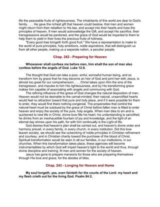 life the peaceable fruits of righteousness. The inhabitants of this world are dear to God's
family. . . . He gave the richest gift that heaven could bestow, that men and women
might return from their rebellion to His law, and accept into their hearts and lives the
principles of heaven. If men would acknowledge the Gift, and accept His sacrifice, their
transgressions would be pardoned, and the grace of God would be imparted to them to
help them to yield in their lives the precious fruits of holiness.
"Every good tree bringeth forth good fruit." We have a representation to make to
the world of pure principles, holy ambitions, noble aspirations, that will distinguish us
from all other people, making us a separate nation, a peculiar people.
Chap. 242 - Preparing for Heaven
Whosoever shall confess me before men, him shall the son of man also
confess before the angels of God. Luke 12:8.
The thought that God can take a poor, sinful, sorrowful human being, and so
transform him by grace that he may become an heir of God and joint heir with Jesus, is
almost too great for our comprehension. . . . Christ takes upon Him the sins of the
transgressor, and imputes to him His righteousness, and by His transforming grace
makes him capable of associating with angels and communing with God.
The refining influence of the grace of God changes the natural disposition of man.
Heaven would not be desirable to the carnal-minded; their natural, unsanctified hearts
would feel no attraction toward that pure and holy place, and if it were possible for them
to enter, they would find there nothing congenial. The propensities that control the
natural heart must be subdued by the grace of Christ before fallen man is fitted to enter
heaven and enjoy the society of the pure, holy angels. When man dies to sin and is
quickened to new life in Christ, divine love fills his heart; his understanding is sanctified;
he drinks from an inexhaustible fountain of joy and knowledge, and the light of an
eternal day shines upon his path, for with him continually is the Light of life.
God desires that heaven's plan shall be carried out, and heaven's divine order and
harmony prevail, in every family, in every church, in every institution. Did this love
leaven society, we should see the outworking of noble principles in Christian refinement
and courtesy, and in Christian charity toward the purchase of the blood of Christ.
Spiritual transformation would be seen in all our families, in our institutions, in our
churches. When this transformation takes place, these agencies will become
instrumentalities by which God will impart heaven's light to the world and thus, through
divine discipline and training, fit men and women for the society of heaven.
Jesus has gone to prepare mansions for those who are preparing themselves
through His love and grace, for the abodes of bliss.
Chap. 243 - Longing for Heaven and Home
My soul longeth, yea, even fainteth for the courts of the Lord: my heart and
my flesh crieth out for the living God. Psalm 84:2.
 