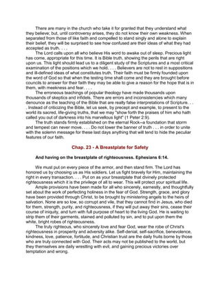 There are many in the church who take it for granted that they understand what
they believe; but, until controversy arises, they do not know their own weakness. When
separated from those of like faith and compelled to stand singly and alone to explain
their belief, they will be surprised to see how confused are their ideas of what they had
accepted as truth. . . .
The Lord calls upon all who believe His word to awake out of sleep. Precious light
has come, appropriate for this time. It is Bible truth, showing the perils that are right
upon us. This light should lead us to a diligent study of the Scriptures and a most critical
examination of the positions which we hold. . . . Believers are not to rest in suppositions
and ill-defined ideas of what constitutes truth. Their faith must be firmly founded upon
the word of God so that when the testing time shall come and they are brought before
councils to answer for their faith they may be able to give a reason for the hope that is in
them, with meekness and fear. . . .
The erroneous teachings of popular theology have made thousands upon
thousands of skeptics and infidels. There are errors and inconsistencies which many
denounce as the teaching of the Bible that are really false interpretations of Scripture. . .
. Instead of criticizing the Bible, let us seek, by precept and example, to present to the
world its sacred, life-giving truths, that we may "show forth the praises of him who hath
called you out of darkness into his marvellous light" (1 Peter 2:9).
The truth stands firmly established on the eternal Rock--a foundation that storm
and tempest can never move. . . . Do not lower the banner of truth . . . in order to unite
with the solemn message for these last days anything that will tend to hide the peculiar
features of our faith.
Chap. 23 - A Breastplate for Safety
And having on the breastplate of righteousness. Ephesians 6:14.
We must put on every piece of the armor, and then stand firm. The Lord has
honored us by choosing us as His soldiers. Let us fight bravely for Him, maintaining the
right in every transaction. . . . Put on as your breastplate that divinely protected
righteousness which it is the privilege of all to wear. This will protect your spiritual life.
Ample provisions have been made for all who sincerely, earnestly, and thoughtfully
set about the work of perfecting holiness in the fear of God. Strength, grace, and glory
have been provided through Christ, to be brought by ministering angels to the heirs of
salvation. None are so low, so corrupt and vile, that they cannot find in Jesus, who died
for them, strength, purity, and righteousness, if they will put away their sins, cease their
course of iniquity, and turn with full purpose of heart to the living God. He is waiting to
strip them of their garments, stained and polluted by sin, and to put upon them the
white, bright robes of righteousness.
The truly righteous, who sincerely love and fear God, wear the robe of Christ's
righteousness in prosperity and adversity alike. Self-denial, self-sacrifice, benevolence,
kindness, love, patience, fortitude, and Christian trust are the daily fruits borne by those
who are truly connected with God. Their acts may not be published to the world, but
they themselves are daily wrestling with evil, and gaining precious victories over
temptation and wrong.
 