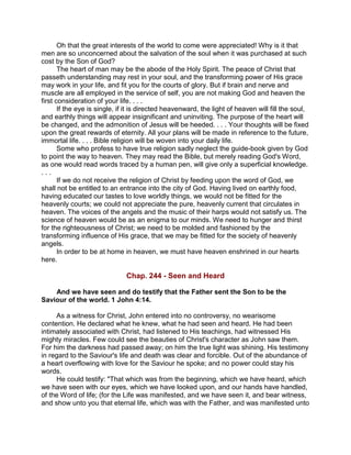 Oh that the great interests of the world to come were appreciated! Why is it that
men are so unconcerned about the salvation of the soul when it was purchased at such
cost by the Son of God?
The heart of man may be the abode of the Holy Spirit. The peace of Christ that
passeth understanding may rest in your soul, and the transforming power of His grace
may work in your life, and fit you for the courts of glory. But if brain and nerve and
muscle are all employed in the service of self, you are not making God and heaven the
first consideration of your life. . . .
If the eye is single, if it is directed heavenward, the light of heaven will fill the soul,
and earthly things will appear insignificant and uninviting. The purpose of the heart will
be changed, and the admonition of Jesus will be heeded. . . . Your thoughts will be fixed
upon the great rewards of eternity. All your plans will be made in reference to the future,
immortal life. . . . Bible religion will be woven into your daily life.
Some who profess to have true religion sadly neglect the guide-book given by God
to point the way to heaven. They may read the Bible, but merely reading God's Word,
as one would read words traced by a human pen, will give only a superficial knowledge.
. . .
If we do not receive the religion of Christ by feeding upon the word of God, we
shall not be entitled to an entrance into the city of God. Having lived on earthly food,
having educated our tastes to love worldly things, we would not be fitted for the
heavenly courts; we could not appreciate the pure, heavenly current that circulates in
heaven. The voices of the angels and the music of their harps would not satisfy us. The
science of heaven would be as an enigma to our minds. We need to hunger and thirst
for the righteousness of Christ; we need to be molded and fashioned by the
transforming influence of His grace, that we may be fitted for the society of heavenly
angels.
In order to be at home in heaven, we must have heaven enshrined in our hearts
here.
Chap. 244 - Seen and Heard
And we have seen and do testify that the Father sent the Son to be the
Saviour of the world. 1 John 4:14.
As a witness for Christ, John entered into no controversy, no wearisome
contention. He declared what he knew, what he had seen and heard. He had been
intimately associated with Christ, had listened to His teachings, had witnessed His
mighty miracles. Few could see the beauties of Christ's character as John saw them.
For him the darkness had passed away; on him the true light was shining. His testimony
in regard to the Saviour's life and death was clear and forcible. Out of the abundance of
a heart overflowing with love for the Saviour he spoke; and no power could stay his
words.
He could testify: "That which was from the beginning, which we have heard, which
we have seen with our eyes, which we have looked upon, and our hands have handled,
of the Word of life; (for the Life was manifested, and we have seen it, and bear witness,
and show unto you that eternal life, which was with the Father, and was manifested unto
 