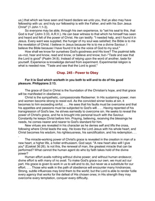 us;) that which we have seen and heard declare we unto you, that ye also may have
fellowship with us: and truly our fellowship is with the Father, and with his Son Jesus
Christ" (1 John 1:1-3).
So everyone may be able, through his own experience, to "set his seal to this, that
God is true" (John 3:33, A.R.V.). He can bear witness to that which he himself has seen
and heard and felt of the power of Christ. He can testify: "I needed help, and I found it in
Jesus. Every want was supplied, the hunger of my soul was satisfied; the Bible is to me
the revelation of Christ. I believe in Jesus because He is to me a divine Saviour. I
believe the Bible because I have found it to be the voice of God to my soul."
How shall we know for ourselves God's goodness and His love? The psalmist tells
us--not, hear and know, read and know, or believe and know; but--"Taste and see that
the Lord is good" (Psalm 34:8). Instead of relying upon the word of another, taste for
yourself. Experience is knowledge derived from experiment. Experimental religion is
what is needed now. "Taste and see that the Lord is good."
Chap. 245 - Power to Obey
For it is God which worketh in you both to will and to do of his good
pleasure. Philippians 2:13.
The grace of God in Christ is the foundation of the Christian's hope, and that grace
will be manifested in obedience.
Christ is the sympathetic, compassionate Redeemer. In His sustaining power, men
and women become strong to resist evil. As the convicted sinner looks at sin, it
becomes to him exceeding sinful. . . . He sees that his faults must be overcome and that
his appetites and passions must be subjected to God's will. . . . Having repented of his
transgression of God's law, he strives earnestly to overcome sin. He seeks to reveal the
power of Christ's grace, and he is brought into personal touch with the Saviour.
Constantly he keeps Christ before him. Praying, believing, receiving the blessings he
needs, he comes nearer and nearer to God's standard for him.
New virtues are revealed in his character as he denies self and lifts the cross,
following where Christ leads the way. He loves the Lord Jesus with his whole heart, and
Christ becomes his wisdom, his righteousness, his sanctification, and his redemption. . .
.
The miracle-working power of Christ's grace is revealed in the creation in man of a
new heart, a higher life, a holier enthusiasm. God says: "A new heart also will I give
you" (Ezekiel 36:26). Is not this, the renewal of man, the greatest miracle that can be
performed? What cannot the human agent do who by faith takes hold of the divine
power?
Human effort avails nothing without divine power; and without human endeavor,
divine effort is with many of no avail. To make God's grace our own, we must act our
part. His grace is given to work in us to will and to do, but never as a substitute for our
effort. . . . Those who walk in the path of obedience will encounter many hindrances.
Strong, subtle influences may bind them to the world; but the Lord is able to render futile
every agency that works for the defeat of His chosen ones; in His strength they may
overcome every temptation, conquer every difficulty.
 