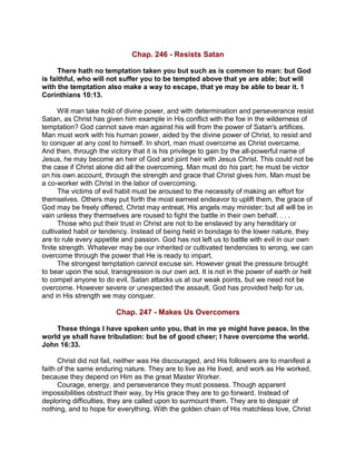 Chap. 246 - Resists Satan
There hath no temptation taken you but such as is common to man: but God
is faithful, who will not suffer you to be tempted above that ye are able; but will
with the temptation also make a way to escape, that ye may be able to bear it. 1
Corinthians 10:13.
Will man take hold of divine power, and with determination and perseverance resist
Satan, as Christ has given him example in His conflict with the foe in the wilderness of
temptation? God cannot save man against his will from the power of Satan's artifices.
Man must work with his human power, aided by the divine power of Christ, to resist and
to conquer at any cost to himself. In short, man must overcome as Christ overcame.
And then, through the victory that it is his privilege to gain by the all-powerful name of
Jesus, he may become an heir of God and joint heir with Jesus Christ. This could not be
the case if Christ alone did all the overcoming. Man must do his part; he must be victor
on his own account, through the strength and grace that Christ gives him. Man must be
a co-worker with Christ in the labor of overcoming.
The victims of evil habit must be aroused to the necessity of making an effort for
themselves. Others may put forth the most earnest endeavor to uplift them, the grace of
God may be freely offered, Christ may entreat, His angels may minister; but all will be in
vain unless they themselves are roused to fight the battle in their own behalf. . . .
Those who put their trust in Christ are not to be enslaved by any hereditary or
cultivated habit or tendency. Instead of being held in bondage to the lower nature, they
are to rule every appetite and passion. God has not left us to battle with evil in our own
finite strength. Whatever may be our inherited or cultivated tendencies to wrong, we can
overcome through the power that He is ready to impart.
The strongest temptation cannot excuse sin. However great the pressure brought
to bear upon the soul, transgression is our own act. It is not in the power of earth or hell
to compel anyone to do evil. Satan attacks us at our weak points, but we need not be
overcome. However severe or unexpected the assault, God has provided help for us,
and in His strength we may conquer.
Chap. 247 - Makes Us Overcomers
These things I have spoken unto you, that in me ye might have peace. In the
world ye shall have tribulation: but be of good cheer; I have overcome the world.
John 16:33.
Christ did not fail, neither was He discouraged, and His followers are to manifest a
faith of the same enduring nature. They are to live as He lived, and work as He worked,
because they depend on Him as the great Master Worker.
Courage, energy, and perseverance they must possess. Though apparent
impossibilities obstruct their way, by His grace they are to go forward. Instead of
deploring difficulties, they are called upon to surmount them. They are to despair of
nothing, and to hope for everything. With the golden chain of His matchless love, Christ
 