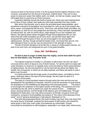 has bound them to the throne of God. It is His purpose that the highest influence in the
universe, emanating from the Source of all power, shall be theirs. They are to have
power to resist evil, power that neither earth, nor death, nor hell can master, power that
will enable them to overcome as Christ overcame.
Inspiration faithfully records the faults of good men, those who were distinguished
by the favor of God; indeed, their faults are more fully presented than their virtues. . . .
Men whom God favored, and to whom He entrusted great responsibilities, were
sometimes overcome by temptation and committed sin, even as we at the present day
strive, waver, and frequently fall into error. Their lives, with all their faults and follies, are
open before us, both for our encouragement and warning. If they had been represented
as without fault, we, with our sinful nature, might despair at our own mistakes and
failures. But seeing where others struggled through discouragements like our own,
where they fell under temptation as we have done, and yet took heart again and
conquered through the grace of God, we are encouraged in our striving after
righteousness. As they, though sometimes beaten back, recovered their ground, and
were blessed of God, so we too may be overcomers in the strength of Jesus.
The life of Christ's disciples is to be like His, a series of uninterrupted victories, not
seen to be such here, but recognized as such in the great hereafter.
Chap. 248 - Self-Mastery
He that is slow to anger is better than the mighty; and he that ruleth his spirit
than he that taketh a city. Proverbs 16:32.
The highest evidence of nobility in a Christian is self-control. He who can stand
unmoved amid a storm of abuse is one of God's heroes. To rule the spirit is to keep self
under discipline; to resist evil; to regulate every word and deed by God's great standard
of righteousness. He who has learned to rule his spirit will rise above the slights, the
rebuffs, the annoyances, to which we are daily exposed, and these will cease to cast a
gloom over his spirit.
It is God's purpose that the kingly power of sanctified reason, controlled by divine
grace, shall bear sway in the lives of human beings. He who rules his spirit is in
possession of this power.
The body is a most important medium through which the mind and the soul are
developed for the upbuilding of character. Hence it is that the adversary of souls directs
his temptations to the enfeebling and degrading of the physical powers. . . . The body is
to be brought into subjection to the higher powers of the being. The passions are to be
controlled by the will, which is itself to be under the control of God. . . . Intellectual
power, physical stamina, and the length of life depend upon immutable laws. Through
obedience to these laws, man may stand conqueror of himself, conqueror of his own
inclinations, conqueror of principalities and powers of "the rulers of the darkness of this
world," and of "spiritual wickedness in high places" (Ephesians 6:12). . . .
The spirit that possessed Daniel, the youth of today may have; they may draw from
the same source of strength, possess the same power of self-control, and reveal the
same grace in their lives, even under circumstances as unfavorable. Though
surrounded by temptations to self-indulgence, especially in our large cities, where every
 