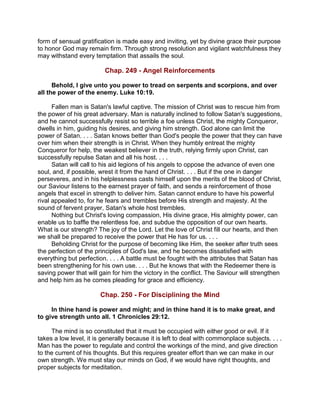 form of sensual gratification is made easy and inviting, yet by divine grace their purpose
to honor God may remain firm. Through strong resolution and vigilant watchfulness they
may withstand every temptation that assails the soul.
Chap. 249 - Angel Reinforcements
Behold, I give unto you power to tread on serpents and scorpions, and over
all the power of the enemy. Luke 10:19.
Fallen man is Satan's lawful captive. The mission of Christ was to rescue him from
the power of his great adversary. Man is naturally inclined to follow Satan's suggestions,
and he cannot successfully resist so terrible a foe unless Christ, the mighty Conqueror,
dwells in him, guiding his desires, and giving him strength. God alone can limit the
power of Satan. . . . Satan knows better than God's people the power that they can have
over him when their strength is in Christ. When they humbly entreat the mighty
Conqueror for help, the weakest believer in the truth, relying firmly upon Christ, can
successfully repulse Satan and all his host. . . .
Satan will call to his aid legions of his angels to oppose the advance of even one
soul, and, if possible, wrest it from the hand of Christ. . . . But if the one in danger
perseveres, and in his helplessness casts himself upon the merits of the blood of Christ,
our Saviour listens to the earnest prayer of faith, and sends a reinforcement of those
angels that excel in strength to deliver him. Satan cannot endure to have his powerful
rival appealed to, for he fears and trembles before His strength and majesty. At the
sound of fervent prayer, Satan's whole host trembles.
Nothing but Christ's loving compassion, His divine grace, His almighty power, can
enable us to baffle the relentless foe, and subdue the opposition of our own hearts.
What is our strength? The joy of the Lord. Let the love of Christ fill our hearts, and then
we shall be prepared to receive the power that He has for us. . . .
Beholding Christ for the purpose of becoming like Him, the seeker after truth sees
the perfection of the principles of God's law, and he becomes dissatisfied with
everything but perfection. . . . A battle must be fought with the attributes that Satan has
been strengthening for his own use. . . . But he knows that with the Redeemer there is
saving power that will gain for him the victory in the conflict. The Saviour will strengthen
and help him as he comes pleading for grace and efficiency.
Chap. 250 - For Disciplining the Mind
In thine hand is power and might; and in thine hand it is to make great, and
to give strength unto all. 1 Chronicles 29:12.
The mind is so constituted that it must be occupied with either good or evil. If it
takes a low level, it is generally because it is left to deal with commonplace subjects. . . .
Man has the power to regulate and control the workings of the mind, and give direction
to the current of his thoughts. But this requires greater effort than we can make in our
own strength. We must stay our minds on God, if we would have right thoughts, and
proper subjects for meditation.
 