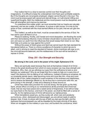 Few realize that it is a duty to exercise control over their thoughts and
imaginations. It is difficult to keep the undisciplined mind fixed upon profitable subjects.
But if the thoughts are not properly employed, religion cannot flourish in the soul. The
mind must be preoccupied with sacred and eternal things, or it will cherish trifling and
superficial thoughts. Both the intellectual and the moral powers must be disciplined, and
they will strengthen and improve by exercise.
To understand this matter aright, we must remember that our hearts are naturally
depraved, and we are unable, of ourselves, to pursue a right course. It is only by the
grace of God, combined with the most earnest efforts on our part, that we can gain the
victory. . . .
The intellect, as well as the heart, must be consecrated to the service of God. He
has claims upon all there is of us. . . .
Pleasure-seeking, frivolity, and mental and moral dissipation, are flooding the world
with their demoralizing influence. Every Christian should labor to press back the tide of
evil, and save our youth from the influences that would sweep them down to ruin. May
God help us to press our way against the current!
Without the power of God's grace and Spirit we cannot reach the high standard He
has placed before us. There is a divine excellence of character to which we are to
attain, and in striving to meet the standard of heaven, divine incentives will urge us on,
the mind will become balanced, and the restlessness of the soul will be banished in
repose in Christ.
Chap. 251 - Our Strength and Security
Be strong in the Lord, and in the power of his might. Ephesians 6:10.
Many are spiritually weak because they look at themselves instead of at Christ. . . .
Christ is the great storehouse from which on every occasion we may draw strength and
happiness. Why, then, do we withdraw our eyes from His sufficiency to look on and
bemoan our weakness? Why do we forget that He is ready to help us in every time of
need? We dishonor Him by talking of our inefficiency. Instead of looking at ourselves, let
us constantly behold Jesus, daily becoming more and more like Him, more and more
able to talk of Him, better prepared to avail ourselves of His kindness and helpfulness,
and to receive the blessings offered us. As we thus live in communion with Him, we
grow strong in His strength, a help and a blessing to those around us.
Christ has made every provision for us to be strong. He has given us His Holy
Spirit, whose office is to bring to our remembrance all the promises that Christ has
made, that we may have peace and a sweet sense of forgiveness. If we will but keep
our eyes fixed on the Saviour, and trust in His power, we shall be filled with a sense of
security; for the righteousness of Christ will become our righteousness. . . .
When temptations assail you, as they surely will, when care and perplexity
surround you, when, distressed and discouraged, you are almost ready to yield to
despair, look, O look, to where with the eye of faith you last saw the light; and the
darkness that encompasseth you will be dispelled by the bright shining of His glory.
When sin struggles for the mastery in your soul, and burdens the conscience, when
 