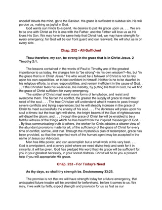 unbelief clouds the mind, go to the Saviour. His grace is sufficient to subdue sin. He will
pardon us, making us joyful in God.
God wants our minds to expand. He desires to put His grace upon us. . . . We are
to be one with Christ as He is one with the Father, and the Father will love us as He
loves His Son. We may have the same help that Christ had, we may have strength for
every emergency; for God will be our front guard and our rearward. He will shut us in on
every side.
Chap. 252 - All-Sufficient
Thou therefore, my son, be strong in the grace that is in Christ Jesus. 2
Timothy 2:1.
The lessons contained in the words of Paul to Timothy are of the greatest
importance to us today. He charges him to "be strong"--in his own wisdom?--No, but "in
the grace that is in Christ Jesus." He who would be a follower of Christ is not to rely
upon his own capabilities, or to feel confident in himself. Neither is he to be dwarfed in
his religious efforts, to shun responsibilities, and remain inefficient in the cause of God. .
. . If the Christian feels his weakness, his inability, by putting his trust in God, he will find
the grace of Christ sufficient for every emergency.
The soldier of Christ must meet many forms of temptation, and resist and
overcome them. The fiercer the conflict, the greater the supply of grace to meet the
need of the soul. . . . The true Christian will understand what it means to pass through
severe conflicts and trying experiences; but he will steadily increase in the grace of
Christ to meet successfully the enemy of his soul. . . . The darkness will press upon his
soul at times; but the true light will shine, the bright beams of the Sun of righteousness
will dispel the gloom; and . . . through the grace of Christ he will be enabled to be a
faithful witness of the things which he has heard from the inspired messenger of God. . .
. By thus communicating truth to others, the worker for Christ obtains a clearer view of
the abundant provisions made for all, of the sufficiency of the grace of Christ for every
time of conflict, sorrow, and trial. Through the mysterious plan of redemption, grace has
been provided, so that the imperfect work of the human agent may be accepted in the
name of Jesus our Advocate.
Man has little power, and can accomplish but a small work at his very best. . . .
God is omnipotent, and at every point where we need divine help and seek for it in
sincerity, it will be given. God has pledged His word that His grace will be sufficient for
you in your greatest necessity, in your sorest distress. Christ will be to you a present
help if you will appropriate His grace.
Chap. 253 - For Today's Need
As thy days, so shall thy strength be. Deuteronomy 33:25.
The promise is not that we will have strength today for a future emergency, that
anticipated future trouble will be provided for beforehand, before it comes to us. We
may, if we walk by faith, expect strength and provision for us as fast as our
 