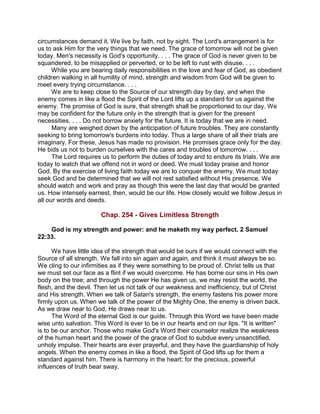 circumstances demand it. We live by faith, not by sight. The Lord's arrangement is for
us to ask Him for the very things that we need. The grace of tomorrow will not be given
today. Men's necessity is God's opportunity. . . . The grace of God is never given to be
squandered, to be misapplied or perverted, or to be left to rust with disuse. . . .
While you are bearing daily responsibilities in the love and fear of God, as obedient
children walking in all humility of mind, strength and wisdom from God will be given to
meet every trying circumstance. . . .
We are to keep close to the Source of our strength day by day, and when the
enemy comes in like a flood the Spirit of the Lord lifts up a standard for us against the
enemy. The promise of God is sure, that strength shall be proportioned to our day. We
may be confident for the future only in the strength that is given for the present
necessities. . . . Do not borrow anxiety for the future. It is today that we are in need.
Many are weighed down by the anticipation of future troubles. They are constantly
seeking to bring tomorrow's burdens into today. Thus a large share of all their trials are
imaginary. For these, Jesus has made no provision. He promises grace only for the day.
He bids us not to burden ourselves with the cares and troubles of tomorrow. . . .
The Lord requires us to perform the duties of today and to endure its trials. We are
today to watch that we offend not in word or deed. We must today praise and honor
God. By the exercise of living faith today we are to conquer the enemy. We must today
seek God and be determined that we will not rest satisfied without His presence. We
should watch and work and pray as though this were the last day that would be granted
us. How intensely earnest, then, would be our life. How closely would we follow Jesus in
all our words and deeds.
Chap. 254 - Gives Limitless Strength
God is my strength and power: and he maketh my way perfect. 2 Samuel
22:33.
We have little idea of the strength that would be ours if we would connect with the
Source of all strength. We fall into sin again and again, and think it must always be so.
We cling to our infirmities as if they were something to be proud of. Christ tells us that
we must set our face as a flint if we would overcome. He has borne our sins in His own
body on the tree; and through the power He has given us, we may resist the world, the
flesh, and the devil. Then let us not talk of our weakness and inefficiency, but of Christ
and His strength. When we talk of Satan's strength, the enemy fastens his power more
firmly upon us. When we talk of the power of the Mighty One, the enemy is driven back.
As we draw near to God, He draws near to us.
The Word of the eternal God is our guide. Through this Word we have been made
wise unto salvation. This Word is ever to be in our hearts and on our lips. "It is written"
is to be our anchor. Those who make God's Word their counselor realize the weakness
of the human heart and the power of the grace of God to subdue every unsanctified,
unholy impulse. Their hearts are ever prayerful, and they have the guardianship of holy
angels. When the enemy comes in like a flood, the Spirit of God lifts up for them a
standard against him. There is harmony in the heart; for the precious, powerful
influences of truth bear sway.
 