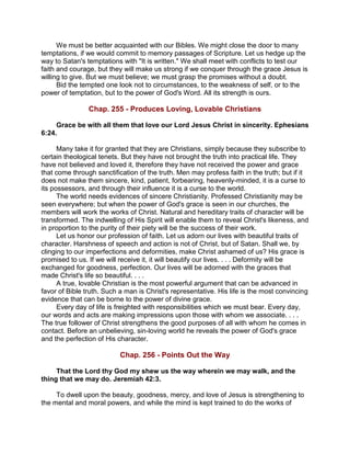 We must be better acquainted with our Bibles. We might close the door to many
temptations, if we would commit to memory passages of Scripture. Let us hedge up the
way to Satan's temptations with "It is written." We shall meet with conflicts to test our
faith and courage, but they will make us strong if we conquer through the grace Jesus is
willing to give. But we must believe; we must grasp the promises without a doubt.
Bid the tempted one look not to circumstances, to the weakness of self, or to the
power of temptation, but to the power of God's Word. All its strength is ours.
Chap. 255 - Produces Loving, Lovable Christians
Grace be with all them that love our Lord Jesus Christ in sincerity. Ephesians
6:24.
Many take it for granted that they are Christians, simply because they subscribe to
certain theological tenets. But they have not brought the truth into practical life. They
have not believed and loved it, therefore they have not received the power and grace
that come through sanctification of the truth. Men may profess faith in the truth; but if it
does not make them sincere, kind, patient, forbearing, heavenly-minded, it is a curse to
its possessors, and through their influence it is a curse to the world.
The world needs evidences of sincere Christianity. Professed Christianity may be
seen everywhere; but when the power of God's grace is seen in our churches, the
members will work the works of Christ. Natural and hereditary traits of character will be
transformed. The indwelling of His Spirit will enable them to reveal Christ's likeness, and
in proportion to the purity of their piety will be the success of their work.
Let us honor our profession of faith. Let us adorn our lives with beautiful traits of
character. Harshness of speech and action is not of Christ, but of Satan. Shall we, by
clinging to our imperfections and deformities, make Christ ashamed of us? His grace is
promised to us. If we will receive it, it will beautify our lives. . . . Deformity will be
exchanged for goodness, perfection. Our lives will be adorned with the graces that
made Christ's life so beautiful. . . .
A true, lovable Christian is the most powerful argument that can be advanced in
favor of Bible truth. Such a man is Christ's representative. His life is the most convincing
evidence that can be borne to the power of divine grace.
Every day of life is freighted with responsibilities which we must bear. Every day,
our words and acts are making impressions upon those with whom we associate. . . .
The true follower of Christ strengthens the good purposes of all with whom he comes in
contact. Before an unbelieving, sin-loving world he reveals the power of God's grace
and the perfection of His character.
Chap. 256 - Points Out the Way
That the Lord thy God my shew us the way wherein we may walk, and the
thing that we may do. Jeremiah 42:3.
To dwell upon the beauty, goodness, mercy, and love of Jesus is strengthening to
the mental and moral powers, and while the mind is kept trained to do the works of
 