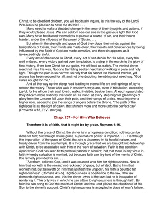 Christ, to be obedient children, you will habitually inquire, Is this the way of the Lord?
Will Jesus be pleased to have me do this? . . .
Many need to make a decided change in the tenor of their thoughts and actions, if
they would please Jesus. We can seldom see our sins in the grievous light that God
can. Many have habituated themselves to pursue a course of sin, and their hearts
harden, under the influence of the power of Satan. . . .
But when in the strength and grace of God they place their minds against the
temptations of Satan, their minds are made clear, their hearts and consciences by being
influenced by the Spirit of God are made sensitive, and then sin appears as it
is--exceedingly sinful.
Every act of obedience to Christ, every act of self-denial for His sake, every trial
well endured, every victory gained over temptation, is a step in the march to the glory of
final victory. If we take Christ for our guide, He will lead us safely. The veriest sinner
need not miss his way. Not one trembling seeker need fail of walking in pure and holy
light. Though the path is so narrow, so holy that sin cannot be tolerated therein, yet
access has been secured for all, and not one doubting, trembling soul need say, "God
cares nought for me." . . .
And all the way up the steep road leading to eternal life are well-springs of joy to
refresh the weary. Those who walk in wisdom's ways are, even in tribulation, exceeding
joyful; for He whom their soul loveth, walks, invisible, beside them. At each upward step
they discern more distinctly the touch of His hand; at every step brighter gleamings of
glory from the Unseen fall upon their path; and their songs of praise, reaching ever a
higher note, ascend to join the songs of angels before the throne. "The path of the
righteous is as the light of dawn, that shineth more and more unto the perfect day"
(Proverbs 4:18, R.V., margin).
Chap. 257 - For Him Who Believes
Therefore it is of faith, that it might be by grace. Romans 4:16.
Without the grace of Christ, the sinner is in a hopeless condition; nothing can be
done for him; but through divine grace, supernatural power is imparted. . . . It is through
the impartation of the grace of Christ that sin is discerned in its hateful nature, and
finally driven from the soul temple. It is through grace that we are brought into fellowship
with Christ, to be associated with Him in the work of salvation. Faith is the condition
upon which God has seen fit to promise pardon to sinners; not that there is any virtue in
faith whereby salvation is merited, but because faith can lay hold of the merits of Christ,
the remedy provided for sin. . . .
"Abraham believed God, and it was counted unto him for righteousness. Now to
him that worketh is the reward not reckoned of grace, but of debt. But to him that
worketh not, but believeth on him that justifieth the ungodly, his faith is counted for
righteousness" (Romans 4:3-5). Righteousness is obedience to the law. The law
demands righteousness, and this the sinner owes to the law; but he is incapable of
rendering it. The only way in which he can attain to righteousness is through faith. By
faith he can bring to God the merits of Christ, and the Lord places the obedience of His
Son to the sinner's account. Christ's righteousness is accepted in place of man's failure,
 