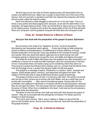 All who have put on the robe of Christ's righteousness will stand before Him as
chosen and faithful and true. Satan has no power to pluck them out of the hand of the
Saviour. Not one soul who in penitence and faith has claimed His protection will Christ
permit to pass under the enemy's power.
Each one will have a close struggle to overcome sin in his own heart. This is at
times a very painful and discouraging work; because, as we see the deformities in our
character, we keep looking at them, when we should look to Jesus and put on the robe
of His righteousness. Everyone who enters the pearly gates of the city of God will enter
there as a conqueror, and his greatest conquest will have been the conquest of self.
Chap. 24 - Gospel Shoes for a Mission of Peace
And your feet shod with the preparation of the gospel of peace. Ephesians
6:15.
We are living in the midst of an "epidemic of crime," at which thoughtful,
God-fearing men everywhere stand aghast. . . . Every day brings its heart-sickening
record of violence and lawlessness, of indifference to human suffering, of brutal,
fiendish destruction of human life. Every day testifies to the increase of insanity, murder,
and suicide. Who can doubt that satanic agencies are at work among men with
increasing activity to distract and corrupt the mind, and defile and destroy the body?
And while the world is filled with these evils, the gospel is too often presented in so
indifferent a manner as to make but little impression upon the consciences or the lives
of men. Everywhere there are hearts crying out for something which they have not.
They long for a power that will give them mastery over sin, a power that will deliver them
from the bondage of evil, a power that will give health and life and peace.
The gospel is a message of peace. Christianity is a system, which, received and
obeyed, would spread peace, harmony, and happiness throughout the earth. The
religion of Christ will unite in close brotherhood all who accept its teachings.
The peace of Christ is born of truth. It is harmony with God. The world is at enmity
with the law of God; sinners are at enmity with their Maker; and as a result they are at
enmity with one another. . . . Men cannot manufacture peace. Human plans for the
purification and uplifting of individuals or of society will fail of producing peace, because
they do not reach the heart. The only power that can create or perpetuate true peace is
the grace of Christ. When this is implanted in the heart, it will cast out the evil passions
that cause strife and dissension.
The faces of men and women who walk and work with God express the peace of
heaven. They are surrounded with the atmosphere of heaven. For these souls the
kingdom of God has begun.
The Lord is soon coming. Talk it, pray it, believe it. Make it a part of the life. . . .
Gird on the Christian armor, and be sure that your feet are "shod with the preparation of
the gospel of peace."
Chap. 25 - A Shield for Defense
 