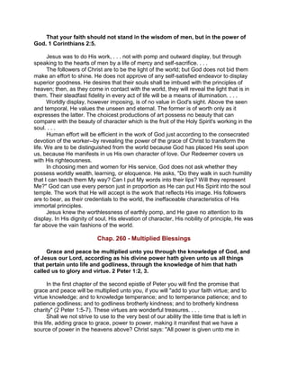 That your faith should not stand in the wisdom of men, but in the power of
God. 1 Corinthians 2:5.
Jesus was to do His work, . . . not with pomp and outward display, but through
speaking to the hearts of men by a life of mercy and self-sacrifice. . . .
The followers of Christ are to be the light of the world; but God does not bid them
make an effort to shine. He does not approve of any self-satisfied endeavor to display
superior goodness. He desires that their souls shall be imbued with the principles of
heaven; then, as they come in contact with the world, they will reveal the light that is in
them. Their steadfast fidelity in every act of life will be a means of illumination. . . .
Worldly display, however imposing, is of no value in God's sight. Above the seen
and temporal, He values the unseen and eternal. The former is of worth only as it
expresses the latter. The choicest productions of art possess no beauty that can
compare with the beauty of character which is the fruit of the Holy Spirit's working in the
soul. . . .
Human effort will be efficient in the work of God just according to the consecrated
devotion of the worker--by revealing the power of the grace of Christ to transform the
life. We are to be distinguished from the world because God has placed His seal upon
us, because He manifests in us His own character of love. Our Redeemer covers us
with His righteousness.
In choosing men and women for His service, God does not ask whether they
possess worldly wealth, learning, or eloquence. He asks, "Do they walk in such humility
that I can teach them My way? Can I put My words into their lips? Will they represent
Me?" God can use every person just in proportion as He can put His Spirit into the soul
temple. The work that He will accept is the work that reflects His image. His followers
are to bear, as their credentials to the world, the ineffaceable characteristics of His
immortal principles.
Jesus knew the worthlessness of earthly pomp, and He gave no attention to its
display. In His dignity of soul, His elevation of character, His nobility of principle, He was
far above the vain fashions of the world.
Chap. 260 - Multiplied Blessings
Grace and peace be multiplied unto you through the knowledge of God, and
of Jesus our Lord, according as his divine power hath given unto us all things
that pertain unto life and godliness, through the knowledge of him that hath
called us to glory and virtue. 2 Peter 1:2, 3.
In the first chapter of the second epistle of Peter you will find the promise that
grace and peace will be multiplied unto you, if you will "add to your faith virtue; and to
virtue knowledge; and to knowledge temperance; and to temperance patience; and to
patience godliness; and to godliness brotherly kindness; and to brotherly kindness
charity" (2 Peter 1:5-7). These virtues are wonderful treasures. . . .
Shall we not strive to use to the very best of our ability the little time that is left in
this life, adding grace to grace, power to power, making it manifest that we have a
source of power in the heavens above? Christ says: "All power is given unto me in
 