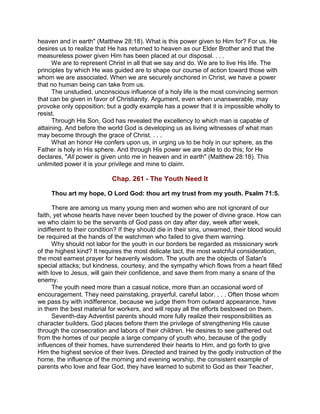 heaven and in earth" (Matthew 28:18). What is this power given to Him for? For us. He
desires us to realize that He has returned to heaven as our Elder Brother and that the
measureless power given Him has been placed at our disposal. . . .
We are to represent Christ in all that we say and do. We are to live His life. The
principles by which He was guided are to shape our course of action toward those with
whom we are associated. When we are securely anchored in Christ, we have a power
that no human being can take from us.
The unstudied, unconscious influence of a holy life is the most convincing sermon
that can be given in favor of Christianity. Argument, even when unanswerable, may
provoke only opposition; but a godly example has a power that it is impossible wholly to
resist.
Through His Son, God has revealed the excellency to which man is capable of
attaining. And before the world God is developing us as living witnesses of what man
may become through the grace of Christ. . . .
What an honor He confers upon us, in urging us to be holy in our sphere, as the
Father is holy in His sphere. And through His power we are able to do this; for He
declares, "All power is given unto me in heaven and in earth" (Matthew 28:18). This
unlimited power it is your privilege and mine to claim.
Chap. 261 - The Youth Need It
Thou art my hope, O Lord God: thou art my trust from my youth. Psalm 71:5.
There are among us many young men and women who are not ignorant of our
faith, yet whose hearts have never been touched by the power of divine grace. How can
we who claim to be the servants of God pass on day after day, week after week,
indifferent to their condition? If they should die in their sins, unwarned, their blood would
be required at the hands of the watchmen who failed to give them warning.
Why should not labor for the youth in our borders be regarded as missionary work
of the highest kind? It requires the most delicate tact, the most watchful consideration,
the most earnest prayer for heavenly wisdom. The youth are the objects of Satan's
special attacks; but kindness, courtesy, and the sympathy which flows from a heart filled
with love to Jesus, will gain their confidence, and save them from many a snare of the
enemy.
The youth need more than a casual notice, more than an occasional word of
encouragement. They need painstaking, prayerful, careful labor. . . . Often those whom
we pass by with indifference, because we judge them from outward appearance, have
in them the best material for workers, and will repay all the efforts bestowed on them.
Seventh-day Adventist parents should more fully realize their responsibilities as
character builders. God places before them the privilege of strengthening His cause
through the consecration and labors of their children. He desires to see gathered out
from the homes of our people a large company of youth who, because of the godly
influences of their homes, have surrendered their hearts to Him, and go forth to give
Him the highest service of their lives. Directed and trained by the godly instruction of the
home, the influence of the morning and evening worship, the consistent example of
parents who love and fear God, they have learned to submit to God as their Teacher,
 