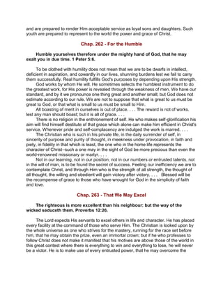 and are prepared to render Him acceptable service as loyal sons and daughters. Such
youth are prepared to represent to the world the power and grace of Christ.
Chap. 262 - For the Humble
Humble yourselves therefore under the mighty hand of God, that he may
exalt you in due time. 1 Peter 5:6.
To be clothed with humility does not mean that we are to be dwarfs in intellect,
deficient in aspiration, and cowardly in our lives, shunning burdens lest we fail to carry
them successfully. Real humility fulfills God's purposes by depending upon His strength.
God works by whom He will. He sometimes selects the humblest instrument to do
the greatest work, for His power is revealed through the weakness of men. We have our
standard, and by it we pronounce one thing great and another small; but God does not
estimate according to our rule. We are not to suppose that what is great to us must be
great to God, or that what is small to us must be small to Him.
All boasting of merit in ourselves is out of place. . . . The reward is not of works,
lest any man should boast; but it is all of grace. . . .
There is no religion in the enthronement of self. He who makes self-glorification his
aim will find himself destitute of that grace which alone can make him efficient in Christ's
service. Whenever pride and self-complacency are indulged the work is marred. . . .
The Christian who is such in his private life, in the daily surrender of self, in
sincerity of purpose and purity of thought, in meekness under provocation, in faith and
piety, in fidelity in that which is least, the one who in the home life represents the
character of Christ--such a one may in the sight of God be more precious than even the
world-renowned missionary or martyr. . . .
Not in our learning, not in our position, not in our numbers or entrusted talents, not
in the will of man, is to be found the secret of success. Feeling our inefficiency we are to
contemplate Christ, and through Him who is the strength of all strength, the thought of
all thought, the willing and obedient will gain victory after victory. . . . Blessed will be
the recompense of grace to those who have wrought for God in the simplicity of faith
and love.
Chap. 263 - That We May Excel
The righteous is more excellent than his neighbour: but the way of the
wicked seduceth them. Proverbs 12:26.
The Lord expects His servants to excel others in life and character. He has placed
every facility at the command of those who serve Him. The Christian is looked upon by
the whole universe as one who strives for the mastery, running for the race set before
him, that he may obtain the prize, even an immortal crown; but if he who professes to
follow Christ does not make it manifest that his motives are above those of the world in
this great contest where there is everything to win and everything to lose, he will never
be a victor. He is to make use of every entrusted power, that he may overcome the
 