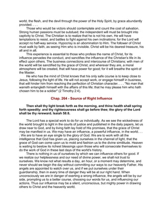 world, the flesh, and the devil through the power of the Holy Spirit, by grace abundantly
provided. . . .
Those who would be victors should contemplate and count the cost of salvation.
Strong human passions must be subdued; the independent will must be brought into
captivity to Christ. The Christian is to realize that he is not his own. He will have
temptations to resist, and battles to fight against his own inclinations; for the Lord will
accept no half-way service. Hypocrisy is an abomination to Him. The follower of Christ
must walk by faith, as seeing Him who is invisible. Christ will be his dearest treasure, his
all and in all.
This experience is essential to those who profess the name of Christ, for its
influence pervades the conduct, and sanctifies the influence of the Christian's life in its
effect upon others. The business connections and intercourse of Christians; with men of
the world will be sanctified by the grace of Christ; and wherever they are, a moral
atmosphere will be created, that will have power for good; for it will breathe the spirit of
the Master.
He who has the mind of Christ knows that his only safe course is to keep close to
Jesus, following the light of life. He will not accept work, or engage himself in business,
that will hinder him from reaching the perfection of Christian character. . . . "No man that
warreth entangleth himself with the affairs of this life; that he may please him who hath
chosen him to be a soldier" (2 Timothy 2:4).
Chap. 264 - Source of Right Influence
Then shall thy light break forth as the morning, and thine health shall spring
forth speedily: and thy righteousness shall go before thee; the glory of the Lord
shall be thy rereward. Isaiah 58:8.
The Lord has a special work to do for us individually. As we see the wickedness of
the world brought to light in the courts of justice and published in the daily papers, let us
draw near to God, and by living faith lay hold of His promises, that the grace of Christ
may be manifest in us. We may have an influence, a powerful influence, in the world. . .
. We are to have an eye single to the glory of God. We are to work with all the
intelligence that God has given us, placing ourselves in the channel of light, that the
grace of God can come upon us to mold and fashion us to the divine similitude. Heaven
is waiting to bestow its richest blessings upon those who will consecrate themselves to
do the work of God in these last days of the world's history.
There is nothing in us of ourselves by which we can influence others for good. If
we realize our helplessness and our need of divine power, we shall not trust to
ourselves. We know not what results a day, an hour, or a moment may determine, and
never should we begin the day without committing our ways to our heavenly Father. His
angels are appointed to watch over us, and if we put ourselves under their
guardianship, then in every time of danger they will be at our right hand. When
unconsciously we are in danger of exerting a wrong influence, the angels will be by our
side, prompting us to a better course, choosing our words for us, and influencing our
actions. Thus our influence may be a silent, unconscious, but mighty power in drawing
others to Christ and the heavenly world.
 