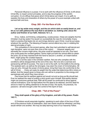 Personal influence is a power. It is to work with the influence of Christ, to lift where
Christ lifts, to impart correct principles, and to stay the progress of the world's
corruption. It is to diffuse that grace which Christ alone can impart. It is to uplift, to
sweeten the lives and characters of others by the power of a pure example united with
earnest faith and love.
Chap. 265 - For the Race of Life
Let us lay aside every weight, and the sin which doth so easily beset us, and
let us run with patience the race that is set before us, looking unto Jesus the
author and finisher of our faith. Hebrews 12:1, 2.
Envy, malice, evil thinking, evilspeaking, covetousness-- these are weights that the
Christian must lay aside if he would run successfully the race for immortality. Every
habit or practice that leads into sin and brings dishonor upon Christ, must be put away,
whatever the sacrifice. The blessing of heaven cannot attend any man in violating the
eternal principles of right. . . .
The competitors in the ancient games, after they had submitted to self-denial and
rigid discipline, were not even then sure of the victory. . . . However eagerly and
earnestly the runners might strive, the prize could be awarded to but one. One hand
only could grasp the coveted garland. Some might put forth the utmost effort to obtain
the prize, but as they reached forth the hand to secure it, another, an instant before
them, might grasp the coveted treasure.
Such is not the case in the Christian warfare. Not one who complies with the
conditions will be disappointed at the end of the race. Not one who is earnest and
persevering will fail of success. The race is not to the swift, nor the battle to the strong.
The weakest saint, as well as the strongest, may wear the crown of immortal glory. All
may win who, through the power of divine grace, bring their lives into conformity to the
will of Christ. . . . Every act casts its weight into the scale that determines life's victory or
defeat. And the reward given to those who win will be in proportion to the energy and
earnestness with which they have striven. . . .
Paul knew that his warfare against evil would not end so long as life should last.
Ever he realized the need of putting a strict guard upon himself, that earthly desires
might not overcome spiritual zeal. With all his power he continued to strive against
natural inclinations. Ever he kept before him the ideal to be attained, and this ideal he
strove to reach by willing obedience to the law of God. His words, his practices, his
passions --all were brought under the control of the Spirit of God.
Chap. 266 - "Tell of His Power"
They shall speak of the glory of thy kingdom, and talk of thy power. Psalm
145:11.
If Christians would associate together, speaking to each other of the love of God,
and of the precious truths of redemption, their own hearts would be refreshed, and they
would refresh one another. We may be daily learning more of our heavenly Father,
 