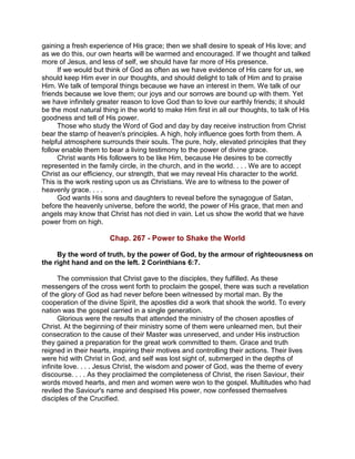 gaining a fresh experience of His grace; then we shall desire to speak of His love; and
as we do this, our own hearts will be warmed and encouraged. If we thought and talked
more of Jesus, and less of self, we should have far more of His presence.
If we would but think of God as often as we have evidence of His care for us, we
should keep Him ever in our thoughts, and should delight to talk of Him and to praise
Him. We talk of temporal things because we have an interest in them. We talk of our
friends because we love them; our joys and our sorrows are bound up with them. Yet
we have infinitely greater reason to love God than to love our earthly friends; it should
be the most natural thing in the world to make Him first in all our thoughts, to talk of His
goodness and tell of His power.
Those who study the Word of God and day by day receive instruction from Christ
bear the stamp of heaven's principles. A high, holy influence goes forth from them. A
helpful atmosphere surrounds their souls. The pure, holy, elevated principles that they
follow enable them to bear a living testimony to the power of divine grace.
Christ wants His followers to be like Him, because He desires to be correctly
represented in the family circle, in the church, and in the world. . . . We are to accept
Christ as our efficiency, our strength, that we may reveal His character to the world.
This is the work resting upon us as Christians. We are to witness to the power of
heavenly grace. . . .
God wants His sons and daughters to reveal before the synagogue of Satan,
before the heavenly universe, before the world, the power of His grace, that men and
angels may know that Christ has not died in vain. Let us show the world that we have
power from on high.
Chap. 267 - Power to Shake the World
By the word of truth, by the power of God, by the armour of righteousness on
the right hand and on the left. 2 Corinthians 6:7.
The commission that Christ gave to the disciples, they fulfilled. As these
messengers of the cross went forth to proclaim the gospel, there was such a revelation
of the glory of God as had never before been witnessed by mortal man. By the
cooperation of the divine Spirit, the apostles did a work that shook the world. To every
nation was the gospel carried in a single generation.
Glorious were the results that attended the ministry of the chosen apostles of
Christ. At the beginning of their ministry some of them were unlearned men, but their
consecration to the cause of their Master was unreserved, and under His instruction
they gained a preparation for the great work committed to them. Grace and truth
reigned in their hearts, inspiring their motives and controlling their actions. Their lives
were hid with Christ in God, and self was lost sight of, submerged in the depths of
infinite love. . . . Jesus Christ, the wisdom and power of God, was the theme of every
discourse. . . . As they proclaimed the completeness of Christ, the risen Saviour, their
words moved hearts, and men and women were won to the gospel. Multitudes who had
reviled the Saviour's name and despised His power, now confessed themselves
disciples of the Crucified.
 