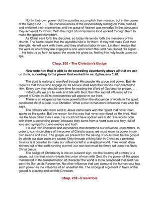 Not in their own power did the apostles accomplish their mission, but in the power
of the living God. . . . The consciousness of the responsibility resting on them purified
and enriched their experience; and the grace of heaven was revealed in the conquests
they achieved for Christ. With the might of omnipotence God worked through them to
make the gospel triumphant.
As Christ sent forth His disciples, so today He sends forth the members of His
church. The same power that the apostles had is for them. If they will make God their
strength, He will work with them, and they shall not labor in vain. Let them realize that
the work in which they are engaged is one upon which the Lord has placed His signet. .
. . He bids us go forth to speak the words He gives us, feeling His holy touch upon our
lips.
Chap. 268 - The Christian's Badge
Now unto him that is able to do exceeding abundantly above all that we ask
or think, according to the power that worketh in us. Ephesians 3:20.
The Lord is waiting to manifest through His people His grace and power. But He
requires that those who engage in His service shall keep their minds ever directed to
Him. Every day they should have time for reading the Word of God and for prayer. . . .
Individually we are to walk and talk with God; then the sacred influence of the
gospel of Christ in all its preciousness will appear in our lives.
There is an eloquence far more powerful than the eloquence of words in the quiet,
consistent life of a pure, true Christian. What a man is has more influence than what he
says.
The officers who were sent to Jesus came back with the report that never man
spoke as He spoke. But the reason for this was that never man lived as He lived. Had
His life been other than it was, He could not have spoken as He did. His words bore
with them a convincing power, because they came from a heart pure and holy, full of
love and sympathy, benevolence and truth.
It is our own character and experience that determine our influence upon others. In
order to convince others of the power of Christ's grace, we must know its power in our
own hearts and lives. The gospel we present for the saving of souls must be the gospel
by which our own souls are saved. Only through a living faith in Christ as a personal
Saviour is it possible to make our influence felt in a skeptical world. If we would draw
sinners out of the swift-running current, our own feet must be firmly set upon the Rock,
Christ Jesus.
The badge of Christianity is not an outward sign, not the wearing of a cross or a
crown, but it is that which reveals the union of man with God. By the power of His grace
manifested in the transformation of character the world is to be convinced that God has
sent His Son as its Redeemer. No other influence that can surround the human soul has
such power as the influence of an unselfish life. The strongest argument in favor of the
gospel is a loving and lovable Christian.
Chap. 269 - Irresistible
 