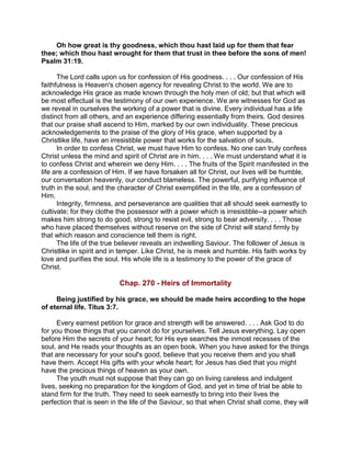 Oh how great is thy goodness, which thou hast laid up for them that fear
thee; which thou hast wrought for them that trust in thee before the sons of men!
Psalm 31:19.
The Lord calls upon us for confession of His goodness. . . . Our confession of His
faithfulness is Heaven's chosen agency for revealing Christ to the world. We are to
acknowledge His grace as made known through the holy men of old; but that which will
be most effectual is the testimony of our own experience. We are witnesses for God as
we reveal in ourselves the working of a power that is divine. Every individual has a life
distinct from all others, and an experience differing essentially from theirs. God desires
that our praise shall ascend to Him, marked by our own individuality. These precious
acknowledgements to the praise of the glory of His grace, when supported by a
Christlike life, have an irresistible power that works for the salvation of souls.
In order to confess Christ, we must have Him to confess. No one can truly confess
Christ unless the mind and spirit of Christ are in him. . . . We must understand what it is
to confess Christ and wherein we deny Him. . . . The fruits of the Spirit manifested in the
life are a confession of Him. If we have forsaken all for Christ, our lives will be humble,
our conversation heavenly, our conduct blameless. The powerful, purifying influence of
truth in the soul, and the character of Christ exemplified in the life, are a confession of
Him.
Integrity, firmness, and perseverance are qualities that all should seek earnestly to
cultivate; for they clothe the possessor with a power which is irresistible--a power which
makes him strong to do good, strong to resist evil, strong to bear adversity. . . . Those
who have placed themselves without reserve on the side of Christ will stand firmly by
that which reason and conscience tell them is right.
The life of the true believer reveals an indwelling Saviour. The follower of Jesus is
Christlike in spirit and in temper. Like Christ, he is meek and humble. His faith works by
love and purifies the soul. His whole life is a testimony to the power of the grace of
Christ.
Chap. 270 - Heirs of Immortality
Being justified by his grace, we should be made heirs according to the hope
of eternal life. Titus 3:7.
Every earnest petition for grace and strength will be answered. . . . Ask God to do
for you those things that you cannot do for yourselves. Tell Jesus everything. Lay open
before Him the secrets of your heart; for His eye searches the inmost recesses of the
soul, and He reads your thoughts as an open book. When you have asked for the things
that are necessary for your soul's good, believe that you receive them and you shall
have them. Accept His gifts with your whole heart; for Jesus has died that you might
have the precious things of heaven as your own.
The youth must not suppose that they can go on living careless and indulgent
lives, seeking no preparation for the kingdom of God, and yet in time of trial be able to
stand firm for the truth. They need to seek earnestly to bring into their lives the
perfection that is seen in the life of the Saviour, so that when Christ shall come, they will
 