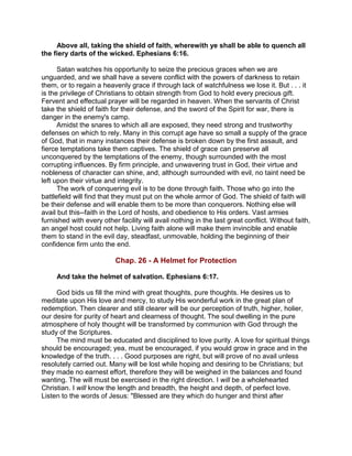 Above all, taking the shield of faith, wherewith ye shall be able to quench all
the fiery darts of the wicked. Ephesians 6:16.
Satan watches his opportunity to seize the precious graces when we are
unguarded, and we shall have a severe conflict with the powers of darkness to retain
them, or to regain a heavenly grace if through lack of watchfulness we lose it. But . . . it
is the privilege of Christians to obtain strength from God to hold every precious gift.
Fervent and effectual prayer will be regarded in heaven. When the servants of Christ
take the shield of faith for their defense, and the sword of the Spirit for war, there is
danger in the enemy's camp.
Amidst the snares to which all are exposed, they need strong and trustworthy
defenses on which to rely. Many in this corrupt age have so small a supply of the grace
of God, that in many instances their defense is broken down by the first assault, and
fierce temptations take them captives. The shield of grace can preserve all
unconquered by the temptations of the enemy, though surrounded with the most
corrupting influences. By firm principle, and unwavering trust in God, their virtue and
nobleness of character can shine, and, although surrounded with evil, no taint need be
left upon their virtue and integrity.
The work of conquering evil is to be done through faith. Those who go into the
battlefield will find that they must put on the whole armor of God. The shield of faith will
be their defense and will enable them to be more than conquerors. Nothing else will
avail but this--faith in the Lord of hosts, and obedience to His orders. Vast armies
furnished with every other facility will avail nothing in the last great conflict. Without faith,
an angel host could not help. Living faith alone will make them invincible and enable
them to stand in the evil day, steadfast, unmovable, holding the beginning of their
confidence firm unto the end.
Chap. 26 - A Helmet for Protection
And take the helmet of salvation. Ephesians 6:17.
God bids us fill the mind with great thoughts, pure thoughts. He desires us to
meditate upon His love and mercy, to study His wonderful work in the great plan of
redemption. Then clearer and still clearer will be our perception of truth, higher, holier,
our desire for purity of heart and clearness of thought. The soul dwelling in the pure
atmosphere of holy thought will be transformed by communion with God through the
study of the Scriptures.
The mind must be educated and disciplined to love purity. A love for spiritual things
should be encouraged; yea, must be encouraged, if you would grow in grace and in the
knowledge of the truth. . . . Good purposes are right, but will prove of no avail unless
resolutely carried out. Many will be lost while hoping and desiring to be Christians; but
they made no earnest effort, therefore they will be weighed in the balances and found
wanting. The will must be exercised in the right direction. I will be a wholehearted
Christian. I will know the length and breadth, the height and depth, of perfect love.
Listen to the words of Jesus: "Blessed are they which do hunger and thirst after
 