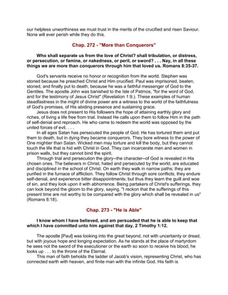 our helpless unworthiness we must trust in the merits of the crucified and risen Saviour.
None will ever perish while they do this.
Chap. 272 - "More than Conquerors"
Who shall separate us from the love of Christ? shall tribulation, or distress,
or persecution, or famine, or nakedness, or peril, or sword? . . . Nay, in all these
things we are more than conquerors through him that loved us. Romans 8:35-37.
God's servants receive no honor or recognition from the world. Stephen was
stoned because he preached Christ and Him crucified. Paul was imprisoned, beaten,
stoned, and finally put to death, because he was a faithful messenger of God to the
Gentiles. The apostle John was banished to the Isle of Patmos, "for the word of God,
and for the testimony of Jesus Christ" (Revelation 1:9.). These examples of human
steadfastness in the might of divine power are a witness to the world of the faithfulness
of God's promises, of His abiding presence and sustaining grace.
Jesus does not present to His followers the hope of attaining earthly glory and
riches, of living a life free from trial. Instead He calls upon them to follow Him in the path
of self-denial and reproach. He who came to redeem the world was opposed by the
united forces of evil. . . .
In all ages Satan has persecuted the people of God. He has tortured them and put
them to death, but in dying they became conquerors. They bore witness to the power of
One mightier than Satan. Wicked men may torture and kill the body, but they cannot
touch the life that is hid with Christ in God. They can incarcerate men and women in
prison walls, but they cannot bind the spirit.
Through trial and persecution the glory--the character--of God is revealed in His
chosen ones. The believers in Christ, hated and persecuted by the world, are educated
and disciplined in the school of Christ. On earth they walk in narrow paths; they are
purified in the furnace of affliction. They follow Christ through sore conflicts; they endure
self-denial, and experience bitter disappointments; but thus they learn the guilt and woe
of sin, and they look upon it with abhorrence. Being partakers of Christ's sufferings, they
can look beyond the gloom to the glory, saying, "I reckon that the sufferings of this
present time are not worthy to be compared with the glory which shall be revealed in us"
(Romans 8:18).
Chap. 273 - "He is Able"
I know whom I have believed, and am persuaded that he is able to keep that
which I have committed unto him against that day. 2 Timothy 1:12.
The apostle [Paul] was looking into the great beyond, not with uncertainty or dread,
but with joyous hope and longing expectation. As he stands at the place of martyrdom
he sees not the sword of the executioner or the earth so soon to receive his blood; he
looks up . . . to the throne of the Eternal.
This man of faith beholds the ladder of Jacob's vision, representing Christ, who has
connected earth with heaven, and finite man with the infinite God. His faith is
 
