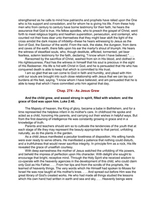 strengthened as he calls to mind how patriarchs and prophets have relied upon the One
who is his support and consolation, and for whom he is giving his life. From these holy
men who from century to century have borne testimony for their faith, he hears the
assurance that God is true. His fellow apostles, who to preach the gospel of Christ, went
forth to meet religious bigotry and heathen superstition, persecution, and contempt, who
counted not their lives dear unto themselves that they might bear aloft the light of the
cross amidst the dark mazes of infidelity--these he hears witnessing to Jesus as the
Son of God, the Saviour of the world. From the rack, the stake, the dungeon, from dens
and caves of the earth, there falls upon his ear the martyr's shout of triumph. He hears
the witness of steadfast souls, who, though destitute, afflicted, tormented, yet bear
fearless, solemn testimony for the faith, declaring, "I know whom I have believed." . . .
Ransomed by the sacrifice of Christ, washed from sin in His blood, and clothed in
His righteousness, Paul has the witness in himself that his soul is precious in the sight
of His Redeemer. His life is hid with Christ in God, and he is persuaded that He who has
conquered death is able to keep that which is committed to His trust.
I am so glad that we can come to God in faith and humility, and plead with Him
until our souls are brought into such close relationship with Jesus that we can lay our
burdens at His feet, saying, "I know whom I have believed, and am persuaded that he is
able to keep that which I have committed unto him against that day.
Chap. 274 - As Jesus Grew
And the child grew, and waxed strong in spirit, filled with wisdom: and the
grace of God was upon him. Luke 2:40.
The Majesty of heaven, the King of glory, became a babe in Bethlehem, and for a
time represented the helpless infant in its mother's care. In childhood He spoke and
acted as a child, honoring His parents, and carrying out their wishes in helpful ways. But
from the first dawning of intelligence He was constantly growing in grace and in a
knowledge of truth.
Parents and teachers should aim so to cultivate the tendencies of the youth that at
each stage of life they may represent the beauty appropriate to that period, unfolding
naturally, as do the plants in the garden.
As a child Jesus manifested a peculiar loveliness of disposition. His willing hands
were ever ready to serve others. He manifested a patience that nothing could disturb,
and a truthfulness that would never sacrifice integrity. In principle firm as a rock, His life
revealed the grace of unselfish courtesy.
With deep earnestness the mother of Jesus watched the unfolding of His powers,
and beheld the impress of perfection upon His character. With delight she sought to
encourage that bright, receptive mind. Through the Holy Spirit she received wisdom to
co-operate with the heavenly agencies in the development of this child, who could claim
only God as His Father. . . . From her lips and from the scrolls of the prophets, He
learned of heavenly things. The very words which He Himself had spoken to Moses for
Israel He was now taught at His mother's knee. . . . And spread out before Him was the
great library of God's created works. He who had made all things studied the lessons
which His own hand had written in earth and sea and sky. . . . Heavenly beings were
 