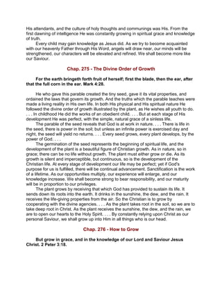 His attendants, and the culture of holy thoughts and communings was His. From the
first dawning of intelligence He was constantly growing in spiritual grace and knowledge
of truth.
Every child may gain knowledge as Jesus did. As we try to become acquainted
with our heavenly Father through His Word, angels will draw near, our minds will be
strengthened, our characters will be elevated and refined. We shall become more like
our Saviour.
Chap. 275 - The Divine Order of Growth
For the earth bringeth forth fruit of herself; first the blade, then the ear, after
that the full corn in the ear. Mark 4:28.
He who gave this parable created the tiny seed, gave it its vital properties, and
ordained the laws that govern its growth. And the truths which the parable teaches were
made a living reality in His own life. In both His physical and His spiritual nature He
followed the divine order of growth illustrated by the plant, as He wishes all youth to do.
. . . In childhood He did the works of an obedient child. . . . But at each stage of His
development He was perfect, with the simple, natural grace of a sinless life.
The parable of the seed reveals that God is at work in nature. . . . There is life in
the seed, there is power in the soil; but unless an infinite power is exercised day and
night, the seed will yield no returns. . . . Every seed grows, every plant develops, by the
power of God. . . .
The germination of the seed represents the beginning of spiritual life, and the
development of the plant is a beautiful figure of Christian growth. As in nature, so in
grace; there can be no life without growth. The plant must either grow or die. As its
growth is silent and imperceptible, but continuous, so is the development of the
Christian life. At every stage of development our life may be perfect; yet if God's
purpose for us is fulfilled, there will be continual advancement. Sanctification is the work
of a lifetime. As our opportunities multiply, our experience will enlarge, and our
knowledge increase. We shall become strong to bear responsibility, and our maturity
will be in proportion to our privileges.
The plant grows by receiving that which God has provided to sustain its life. It
sends down its roots into the earth. It drinks in the sunshine, the dew, and the rain. It
receives the life-giving properties from the air. So the Christian is to grow by
cooperating with the divine agencies. . . . As the plant takes root in the soil, so we are to
take deep root in Christ. As the plant receives the sunshine, the dew, and the rain, we
are to open our hearts to the Holy Spirit. . . . By constantly relying upon Christ as our
personal Saviour, we shall grow up into Him in all things who is our head.
Chap. 276 - How to Grow
But grow in grace, and in the knowledge of our Lord and Saviour Jesus
Christ. 2 Peter 3:18.
 