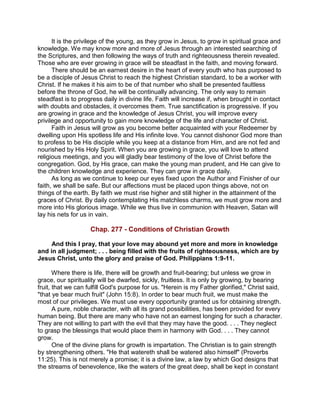 It is the privilege of the young, as they grow in Jesus, to grow in spiritual grace and
knowledge. We may know more and more of Jesus through an interested searching of
the Scriptures, and then following the ways of truth and righteousness therein revealed.
Those who are ever growing in grace will be steadfast in the faith, and moving forward.
There should be an earnest desire in the heart of every youth who has purposed to
be a disciple of Jesus Christ to reach the highest Christian standard, to be a worker with
Christ. If he makes it his aim to be of that number who shall be presented faultless
before the throne of God, he will be continually advancing. The only way to remain
steadfast is to progress daily in divine life. Faith will increase if, when brought in contact
with doubts and obstacles, it overcomes them. True sanctification is progressive. If you
are growing in grace and the knowledge of Jesus Christ, you will improve every
privilege and opportunity to gain more knowledge of the life and character of Christ.
Faith in Jesus will grow as you become better acquainted with your Redeemer by
dwelling upon His spotless life and His infinite love. You cannot dishonor God more than
to profess to be His disciple while you keep at a distance from Him, and are not fed and
nourished by His Holy Spirit. When you are growing in grace, you will love to attend
religious meetings, and you will gladly bear testimony of the love of Christ before the
congregation. God, by His grace, can make the young man prudent, and He can give to
the children knowledge and experience. They can grow in grace daily.
As long as we continue to keep our eyes fixed upon the Author and Finisher of our
faith, we shall be safe. But our affections must be placed upon things above, not on
things of the earth. By faith we must rise higher and still higher in the attainment of the
graces of Christ. By daily contemplating His matchless charms, we must grow more and
more into His glorious image. While we thus live in communion with Heaven, Satan will
lay his nets for us in vain.
Chap. 277 - Conditions of Christian Growth
And this I pray, that your love may abound yet more and more in knowledge
and in all judgment; . . . being filled with the fruits of righteousness, which are by
Jesus Christ, unto the glory and praise of God. Philippians 1:9-11.
Where there is life, there will be growth and fruit-bearing; but unless we grow in
grace, our spirituality will be dwarfed, sickly, fruitless. It is only by growing, by bearing
fruit, that we can fulfill God's purpose for us. "Herein is my Father glorified," Christ said,
"that ye bear much fruit" (John 15:8). In order to bear much fruit, we must make the
most of our privileges. We must use every opportunity granted us for obtaining strength.
A pure, noble character, with all its grand possibilities, has been provided for every
human being. But there are many who have not an earnest longing for such a character.
They are not willing to part with the evil that they may have the good. . . . They neglect
to grasp the blessings that would place them in harmony with God. . . . They cannot
grow.
One of the divine plans for growth is impartation. The Christian is to gain strength
by strengthening others. "He that watereth shall be watered also himself" (Proverbs
11:25). This is not merely a promise; it is a divine law, a law by which God designs that
the streams of benevolence, like the waters of the great deep, shall be kept in constant
 