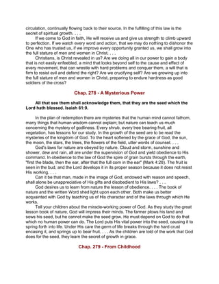 circulation, continually flowing back to their source. In the fulfilling of this law is the
secret of spiritual growth. . . .
If we come to God in faith, He will receive us and give us strength to climb upward
to perfection. If we watch every word and action, that we may do nothing to dishonor the
One who has trusted us, if we improve every opportunity granted us, we shall grow into
the full stature of men and women in Christ. . . .
Christians, is Christ revealed in us? Are we doing all in our power to gain a body
that is not easily enfeebled, a mind that looks beyond self to the cause and effect of
every movement, that can wrestle with hard problems and conquer them, a will that is
firm to resist evil and defend the right? Are we crucifying self? Are we growing up into
the full stature of men and women in Christ, preparing to endure hardness as good
soldiers of the cross?
Chap. 278 - A Mysterious Power
All that see them shall acknowledge them, that they are the seed which the
Lord hath blessed. Isaiah 61:9.
In the plan of redemption there are mysteries that the human mind cannot fathom,
many things that human wisdom cannot explain; but nature can teach us much
concerning the mystery of godliness. Every shrub, every tree bearing fruit, all
vegetation, has lessons for our study. In the growth of the seed are to be read the
mysteries of the kingdom of God. To the heart softened by the grace of God, the sun,
the moon, the stars, the trees, the flowers of the field, utter words of counsel. . . .
God's laws for nature are obeyed by nature. Cloud and storm, sunshine and
shower, dew and rain, all are under the supervision of God and yield obedience to His
command. In obedience to the law of God the spire of grain bursts through the earth,
"first the blade, then the ear, after that the full corn in the ear" (Mark 4:28). The fruit is
seen in the bud, and the Lord develops it in its proper season because it does not resist
His working. . . .
Can it be that man, made in the image of God, endowed with reason and speech,
shall alone be unappreciative of His gifts and disobedient to His laws? . . .
God desires us to learn from nature the lesson of obedience. . . . The book of
nature and the written Word shed light upon each other. Both make us better
acquainted with God by teaching us of His character and of the laws through which He
works.
Tell your children about the miracle-working power of God. As they study the great
lesson book of nature, God will impress their minds. The farmer plows his land and
sows his seed, but he cannot make the seed grow. He must depend on God to do that
which no human power can do. The Lord puts His vital power into the seed, causing it to
spring forth into life. Under His care the germ of life breaks through the hard crust
encasing it, and springs up to bear fruit. . . . As the children are told of the work that God
does for the seed, they learn the secret of growth in grace.
Chap. 279 - From Childhood
 